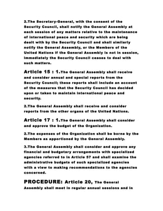 2.The Secretary-General, with the consent of the
Security Council, shall notify the General Assembly at
each session of any matters relative to the maintenance
of international peace and security which are being
dealt with by the Security Council and shall similarly
notify the General Assembly, or the Members of the
United Nations if the General Assembly is not in session,
immediately the Security Council ceases to deal with
such matters.
Article 15 : 1.The General Assembly shall receive
and consider annual and special reports from the
Security Council; these reports shall include an account
of the measures that the Security Council has decided
upon or taken to maintain international peace and
security.
2.The General Assembly shall receive and consider
reports from the other organs of the United Nations.
Article 17 : 1.The General Assembly shall consider
and approve the budget of the Organization.
2.The expenses of the Organization shall be borne by the
Members as apportioned by the General Assembly.
3.The General Assembly shall consider and approve any
financial and budgetary arrangements with specialized
agencies referred to in Article 57 and shall examine the
administrative budgets of such specialized agencies
with a view to making recommendations to the agencies
concerned.
PROCEDURE: Article 20, The General
Assembly shall meet in regular annual sessions and in
 