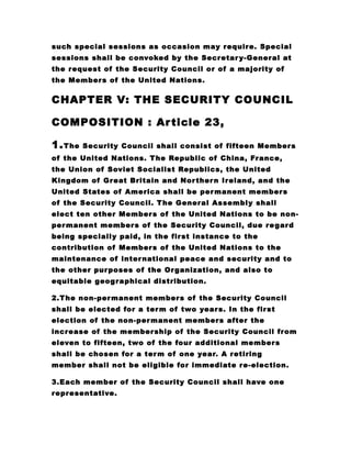 such special sessions as occasion may require. Special
sessions shall be convoked by the Secretary-General at
the request of the Security Council or of a majority of
the Members of the United Nations.
CHAPTER V: THE SECURITY COUNCIL
COMPOSITION : Article 23,
1.The Security Council shall consist of fifteen Members
of the United Nations. The Republic of China, France,
the Union of Soviet Socialist Republics, the United
Kingdom of Great Britain and Northern Ireland, and the
United States of America shall be permanent members
of the Security Council. The General Assembly shall
elect ten other Members of the United Nations to be non-
permanent members of the Security Council, due regard
being specially paid, in the first instance to the
contribution of Members of the United Nations to the
maintenance of international peace and security and to
the other purposes of the Organization, and also to
equitable geographical distribution.
2.The non-permanent members of the Security Council
shall be elected for a term of two years. In the first
election of the non-permanent members after the
increase of the membership of the Security Council from
eleven to fifteen, two of the four additional members
shall be chosen for a term of one year. A retiring
member shall not be eligible for immediate re-election.
3.Each member of the Security Council shall have one
representative.
 