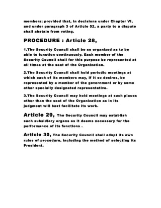 members; provided that, in decisions under Chapter VI,
and under paragraph 3 of Article 52, a party to a dispute
shall abstain from voting.
PROCEDURE : Article 28,
1.The Security Council shall be so organized as to be
able to function continuously. Each member of the
Security Council shall for this purpose be represented at
all times at the seat of the Organization.
2.The Security Council shall hold periodic meetings at
which each of its members may, if it so desires, be
represented by a member of the government or by some
other specially designated representative.
3.The Security Council may hold meetings at such places
other than the seat of the Organization as in its
judgment will best facilitate its work.
Article 29, The Security Council may establish
such subsidiary organs as it deems necessary for the
performance of its functions .
Article 30, The Security Council shall adopt its own
rules of procedure, including the method of selecting its
President.
 