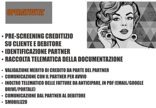 • PRE-SCREENING CREDITIZIO
SU CLIENTE E DEBITORE
• IDENTIFICAZIONE PARTNER
• RACCOLTA TELEMATICA DELLA DOCUMENTAZIONE
• VALIDAZIONE MERITO DI CREDITO DA PARTE DEL PARTNER
• COMUNICAZIONE CON IL PARTNER PER AVVIO
• INOLTRO TELEMATICO DELLE FATTURE DA ANTICIPARE, IN PDF (EMAIL/GOOGLE
DRIVE/PORTALE)
• COMUNICAZIONE DAL PARTNER AL DEBITORE
• SMOBILIZZO
 