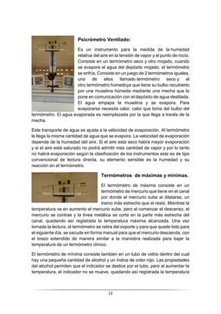 12
Psicrómetro Ventilado:
Es un instrumento para la medida de la humedad
relativa del aire en la tensión de vapor y el punto de rocío.
Consiste en un termómetro seco y otro mojado, cuando
se evapora el agua del depósito mojado, el termómetro
se enfría, Consiste en un juego de 2 termómetros iguales,
uno de ellos llamado termómetro seco y el
otro termómetro húmedoya que tiene su bulbo recubierto
por una muselina húmeda mediante una mecha que lo
pone en comunicación con el depósito de agua destilada.
El agua empapa la muselina y se evapora. Para
evaporarse necesita calor, calor que toma del bulbo del
termómetro. El agua evaporada es reemplazada por la que llega a través de la
mecha.
Este transporte de agua se ajusta a la velocidad de evaporación. Al termómetro
le llega la misma cantidad de agua que se evapora. La velocidad de evaporación
depende de la humedad del aire. Si el aire está seco habrá mayor evaporación
y si el aire está saturado no podrá admitir más cantidad de vapor y por lo tanto
no habrá evaporación, según la clasificación de los instrumentos este es de tipo
convencional de lectura directa, su elemento sensible es la humedad y su
reacción en el termómetro.
Termómetros de máximas y mínimas.
El termómetro de máxima consiste en un
termómetro de mercurio que tiene en el canal
por donde el mercurio sube al dilatarse, un
tramo más estrecho que el resto. Mientras la
temperatura va en aumento el mercurio sube, pero al comenzar el descenso, el
mercurio se contrae y la línea metálica se corta en la parte más estrecha del
canal, quedando así registrada la temperatura máxima alcanzada. Una vez
tomada la lectura, el termómetro se retira del soporte y para que quede listo para
el siguiente día, se sacude en forma manual para que el mercurio descienda, con
el brazo extendido de manera similar a la maniobra realizada para bajar la
temperatura de un termómetro clínico.
El termómetro de mínima consiste también en un tubo de vidrio dentro del cual
hay una pequeña cantidad de alcohol y un índice de color rojo. Las propiedades
del alcohol permiten que el indicador se deslice por el tubo, pero al aumentar la
temperatura, el indicador no se mueve, quedando así registrada la temperatura
 