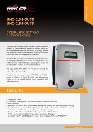 1AURORA UNO
Features
UNO-2.0-I-OUTD
UNO-2.5-I-OUTD
General Specifications
Outdoor models
UNO
•	Single phase output
•	Each inverter is set on specific grid codes which can be selected in the field
•	Wide input range
•	High speed and precise MPPT algorithm for real time power tracking and improved energy harvesting
•	Flat efficiency curves ensure high efficiency at all output levels ensuring consistent and stable
performance across the entire input voltage and output power range
•	Outdoor enclosure for unrestricted use under any environmental conditions
•	RS-485 communication interface (for connection to laptop or datalogger)
•	Compatible with PVI-RADIOMODULE for wireless communication with Aurora PVI-DESKTOP
The UNO-2.0-I and UNO-2.5-I are the latest single phase string
inverters in the Aurora range. A new-look inverter but packed
with Power-One’s proven high performing technology. The new
look inverter has new features including a special built-in heat
sink compartment and front panel display system.
The smallest of Power-One’s outdoor range, these new products
are the right size for the average rooftop installation.This rugged
outdoor inverter has been designed as a completely sealed unit
to withstand the harshest environmental conditions.
The high speed MPPT offers real-time power tracking and
improved energy harvesting.
Despite the isolated operation, the UNO-2.0-I and UNO-2.5-I
feature an efficiency of 96.3%. The wide input voltage range
makes the inverter suitable to low power installations with
reduced string size.
 