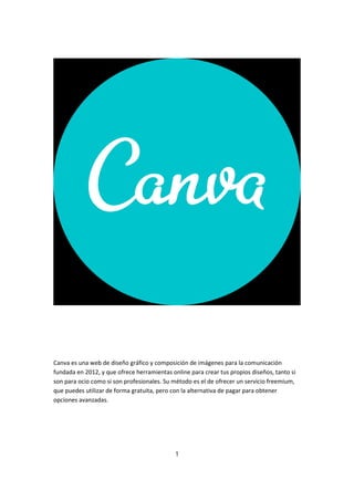 Canva es una web de diseño gráfico y composición de imágenes para la comunicación
fundada en 2012, y que ofrece herramientas online para crear tus propios diseños, tanto si
son para ocio como si son profesionales. Su método es el de ofrecer un servicio freemium,
que puedes utilizar de forma gratuita, pero con la alternativa de pagar para obtener
opciones avanzadas.
1
 