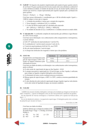 37. UnB-DF Os foguetes são projéteis impulsionados pela ejeção de gases quentes através
               de um bocal. Os gases quentes provêm de uma reação entre uma substância combustível
               e uma substância oxidante. O módulo de descida na Lua, da missão Apollo, utilizou um
               sistema que envolvia a reação representada pela seguinte equação para a produção dos
               gases quentes:
                N2O4(1) + 2N2H4(1) → 3N2(g) + 4H2O(g).
                Com base nessas informações e considerando que o ∆H da referida reação é igual a –
                2.000 kJ, julgue os itens que se seguem.
                ( ) A energia dos produtos é menor que a energia dos reagentes.
                ( ) Nessa equação, a substância N2H4 é o oxidante.
                ( ) O valor de DH da reação pode ser calculado pela expressão
                     ∆H = [H(N2O4) + 2H(N2H4)] – [3H(N2) + 4H(H2O)].
                ( ) No módulo de descida na Lua, o combustível e o oxidante estavam no estado sólido.

           38. U. Salvador-BA A combustão completa do etanol produz gás carbônico e água liberan-
               do 1295,5 kJ de energia.
               Com base nessa informação e nos conhecimentos sobre estequiometria e termoquímica,
               é correto afirmar:
               a) 6,02.1023 moléculas de etanol produzem 1 mol de CO2.
               b) A combustão de 1 mol de etanol consome 2 mols de O2.
9              c) 2 mols de etanol produzem 44,8l de CO2, nas CNTP.
               d) 46 g de etanol produzem 3 mols de água.
               e) A energia das moléculas dos reagentes é menor que a dos produtos.


           39. UESC-BA                                   Substância        ∆Hof (kJ/mol) a 25ºC e 1 atm
               Equipamentos com dispositivo para            H2O(l)                   -285,8
               jato de vapor de água a 120ºC é uti-
               lizado na limpeza doméstica para             H2O(g)                   -241,8
               eliminação de ácaros.
               Com base nos dados da tabela, na informação e nos conhecimentos sobre termoquímica,
               pode-se afirmar:
               a) O calor molar de vaporização da água na fase líquida é –44 kJ.
               b) A energia necessária à vaporização de 1,0 mol de água, na fase 1íquida, é suficiente
                  para romper as ligações oxigênio-hidrogênio nela existentes.
               c) A eliminação de ácaros ocorre mediante processo exotérmico.
               d) Massas iguais de vapor de água, a 100ºC e a 120ºC, contêm as mesmas quantidades de
                  energia.
GABARITO




               e) O valor absoluto do calor molar de vaporização da água 1íquida é igual ao valor absolu-
                  to do calor molar de liquefação da água, nas mesmas condições.


           40. Cefet-RJ

             “A BMW testa veículos movidos a hidrogênio e antecipa uma novidade que chegará ao mercado em
           2005. A indústria (...) aposta no hidrogênio como um dos mais promissores substitutos da gasolina.
             Ele não depende de reservas estratégicas e é facilmente obtido com a quebra da molécula da
           água. (...)
             Em vez de dióxido de carbono, o escapamento expele água. O hidrogênio pode zerar a emissão
           de poluentes por veículos no futuro...”
                                                                                         Revista Época, out. 2000.
IMPRIMIR




                Com base nos dados da tabela
                                                                                     Energia de ligação
                podemos afirmar que a variação de entalpia (∆ H)       Ligação
                                                                                        (kJ.mol–1)
                da reação H2(g) + O2(g) → 2 H2O(g), em kJ/mol
                H2O(g), é:                                               H–H                  437
                a) – 442         b) – 242        c) + 221                H–O                  463
                d) + 467         e) + 488                               O=O                   494




           Voltar                                 QUÍMICA - Termoquímica                                      Avançar
 