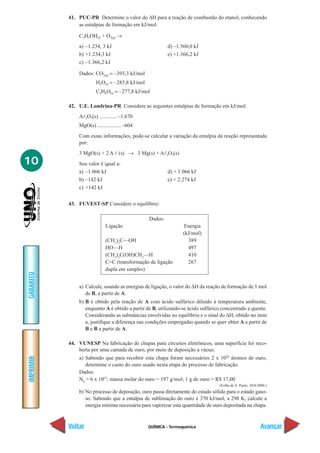 41. PUC-PR Determine o valor do ∆H para a reação de combustão do etanol, conhecendo
               as entalpias de formação em kJ/mol:

               C2H5OH(I) + O2(g) →
               a) –1.234, 3 kJ                            d) –1.560,0 kJ
               b) +1.234,3 kJ                             e) +1.366,2 kJ
               c) –1.366,2 kJ

               Dados: CO2(g) = –393,3 kJ/mol
                        H2O(I) = –285,8 kJ/mol
                        C2H6O(I) = –277,8 kJ/mol

           42. U.E. Londrina-PR Considere as seguintes entalpias de formação em kJ/mol:
               Al2O3(s) ............. –1.670
               MgO(s) ................. –604
               Com essas informações, pode-se calcular a variação da entalpia da reação representada
               por:
               3 MgO(s) + 2 A l (s) → 3 Mg(s) + Al2O3(s)
10             Seu valor é igual a:
               a) –1.066 kJ                               d) + 1.066 kJ
               b) –142 kJ                                 e) + 2.274 kJ
               c) +142 kJ


           43. FUVEST-SP Considere o equilíbrio:

                                                 Dados:
                             Ligação                             Energia
                                                                 (kJ/mol)
                             (CH3)3C—OH                            389
                             HO—H                                  497
                             (CH3)2C(OH)CH2—H                      410
                             C=C (transformação de ligação         267
                             dupla em simples)
GABARITO




               a) Calcule, usando as energias de ligação, o valor do ∆H da reação de formação de 1 mol
                  de B, a partir de A.
               b) B é obtido pela reação de A com ácido sulfúrico diluído à temperatura ambiente,
                  enquanto A é obtido a partir de B, utilizando-se ácido sulfúrico concentrado a quente.
                  Considerando as substâncias envolvidas no equilíbrio e o sinal do ∆H, obtido no item
                  a, justifique a diferença nas condições empregadas quando se quer obter A a partir de
                  B e B a partir de A.

           44. VUNESP Na fabricação de chapas para circuitos eletrônicos, uma superfície foi reco-
               berta por uma camada de ouro, por meio de deposição a vácuo.
               a) Sabendo que para recobrir esta chapa foram necessários 2 x 1020 átomos de ouro,
IMPRIMIR




                  determine o custo do ouro usado nesta etapa do processo de fabricação.
               Dados:
               N0 = 6 x 1023; massa molar do ouro = 197 g/mol; 1 g de ouro = R$ 17,00
                                                                                 (Folha de S. Paulo, 20/8/2000.)
               b) No processo de deposição, ouro passa diretamente do estado sólido para o estado gaso-
                  so. Sabendo que a entalpia de sublimação do ouro é 370 kJ/mol, a 298 K, calcule a
                  energia mínima necessária para vaporizar esta quantidade de ouro depositada na chapa.


           Voltar                                QUÍMICA - Termoquímica                                    Avançar
 