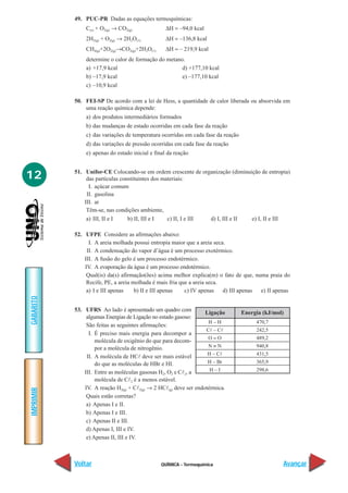 49. PUC-PR Dadas as equações termoquímicas:
               C(s) + O2(g) → CO2(g)              ∆H = –94,0 kcal
               2H2(g) + O2(g) → 2H2O(1)           ∆H = –136,8 kcal
               CH4(g)+2O2(g)→CO2(g)+2H2O(1)       ∆H = – 219,9 kcal
               determine o calor de formação do metano.
               a) +17,9 kcal                          d) +177,10 kcal
               b) –17,9 kcal                          e) –177,10 kcal
               c) –10,9 kcal

           50. FEI-SP De acordo com a lei de Hess, a quantidade de calor liberada ou absorvida em
               uma reação química depende:
               a) dos produtos intermediários formados
               b) das mudanças de estado ocorridas em cada fase da reação
               c) das variações de temperatura ocorridas em cada fase da reação
               d) das variações de pressão ocorridas em cada fase da reação
               e) apenas do estado inicial e final da reação



12         51. Unifor-CE Colocando-se em ordem crescente de organização (diminuição de entropia)
                das partículas constituintes dos materiais:
                 I. açúcar comum
                II. gasolina
               III. ar
                Têm-se, nas condições ambiente,
                a) III, II e I    b) II, III e I   c) II, I e III d) I, III e II e) I, II e III

           52. UFPE Considere as afirmações abaixo:
                 I. A areia molhada possui entropia maior que a areia seca.
                II. A condensação do vapor d’água é um processo exotérmico.
               III. A fusão do gelo é um processo endotérmico.
               IV. A evaporação da água é um processo endotérmico.
                Qual(is) da(s) afirmação(ões) acima melhor explica(m) o fato de que, numa praia do
                Recife, PE, a areia molhada é mais fria que a areia seca.
                a) I e III apenas    b) II e III apenas   c) IV apenas    d) III apenas e) II apenas
GABARITO




           53. UFRS Ao lado é apresentado um quadro com            Ligação        Energia (kJ/mol)
                algumas Energias de Ligação no estado gasoso:
                                                                    H–H                470,7
                São feitas as seguintes afirmações:
                                                                   Cl – Cl             242,5
                 I. É preciso mais energia para decompor a
                                                                    O=O                489,2
                    molécula de oxigênio do que para decom-
                    por a molécula de nitrogênio.                   N≡N                940,8
                                                                    H – Cl             431,5
                II. A molécula de HCl deve ser mais estável
                    do que as moléculas de HBr e HI.                H – Br             365,9
               III. Entre as moléculas gasosas H2, O2 e Cl2, a       H–I               298,6
                    molécula de Cl2 é a menos estável.
               IV. A reação H2(g) + Cl2(g) → 2 HCl(g) deve ser endotérmica.
IMPRIMIR




                Quais estão corretas?
                a) Apenas I e II.
                b) Apenas I e III.
                c) Apenas II e III.
                d) Apenas I, III e IV.
                e) Apenas II, III e IV.



           Voltar                               QUÍMICA - Termoquímica                           Avançar
 