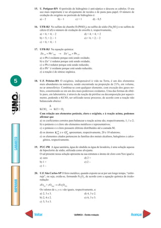 15. U. Potiguar-RN O peróxido de hidrogênio é anti-séptico e descora os cabelos. O seu
               uso mais importante é no alvejamento de tecidos e de pasta para papel. O número de
               oxidação do oxigênio no peróxido de hidrogênio é:
               a) – 2          b) – 1         c) + 1          d) – 0,5

           16. UFR-RJ No sulfato de chumbo II (PbSO4), no sulfito de sódio (Na2SO3) e no sulfeto de
               cálcio (CaS) o número de oxidação do enxofre é, respectivamente,
               a) + 6; + 4; – 2                       d) + 4; + 4; + 2
               b) + 5; + 2; – 1                       e) + 6; + 2; – 2
               c) + 6; + 4; – 1

           17. UFR-RJ Na equação química:
                Zn (s) + Pb++(aq)   → Zn++(aq) + Pb (s).
               a)   o Pb é oxidante porque está sendo oxidado;
               b)   o Zn++ é redutor porque está sendo oxidado;
               c)   o Pb é redutor porque está sendo reduzido;
               d)   o Pb++ é oxidante porque está sendo reduzido;
               e)   a reação é de síntese orgânica.


5          18. U.F. Pelotas-RS O oxigênio, indispensável à vida na Terra, é um dos elementos
               mais abundantes na natureza, sendo encontrado na proporção de 21%, em volume,
               no ar atmosférico. Combina-se com qualquer elemento, com exceção dos gases no-
               bres, constituindo-se em um dos mais poderosos oxidantes. Uma das formas de obtê-
               lo puro, em laboratório, é através da reação de pirólise ou decomposição por aqueci-
               mento, podendo o KClO3 ser utilizado nesse processo, de acordo com a reação não
               balanceada abaixo:
                     ∆
               KClO3 → KCl + O2
               Com relação aos elementos potássio, cloro e oxigênio, e à reação acima, podemos
               afirmar que
               a) os coeficientes corretos para balancear a reação acima são, respectivamente, 1; 1 e 2;
               b) o potássio e o cloro são elementos metálicos e representativos;
               c) o potássio e o cloro possuem elétrons distribuídos até a camada M;
               d) os átomos K19 e o O16 apresentam, respectivamente, 20 e 10 nêutrons;
                               39
                                       8


               e) os elementos citados pertencem às famílias dos metais alcalinos, halogênios e calco-
GABARITO




                  gênios, respectivamente.

           19. PUC-PR A água sanitária, água de cândida ou água de lavadeira, é uma solução aquosa
               de hipoclorito de sódio, utilizada como alvejante.
               O sal presente nessa solução apresenta na sua estrutura o átomo de cloro com Nox igual a:
               a) zero                                   d) 2 +
               b) 1 +                                    e) 2 –
               c) 1 –

           20. U.F. São Carlos-SP O ferro metálico, quando exposto ao ar por um longo tempo, “enfer-
               ruja”, ou seja, oxida-se, formando Fe2O3, de acordo com a equação química de óxido-
               redução:
IMPRIMIR




               xFe(s) + yO2(g) → zFe2O3(s)
               Os valores de x, y e z são iguais, respectivamente, a:
               a) 2, 3 e 3.                                d) 4, 3 e 2.
               b) 2, 4 e 2.                                e) 6, 3 e 3.
               c) 3, 5 e 3.



           Voltar                                 QUÍMICA - Óxido-redução                            Avançar
 