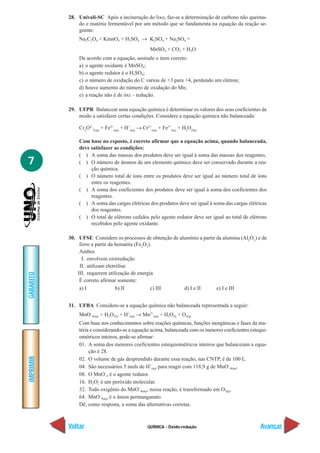 28. Univali-SC Após a incineração do lixo, faz-se a determinação de carbono não queima-
               do e matéria fermentável por um método que se fundamenta na equação da reação se-
               guinte:
               Na2C2O4 + KmnO4 + H2SO4 → K2SO4 + Na2SO4 +
                                                     MnSO4 + CO2 + H2O
               De acordo com a equação, assinale o item correto:
               a) o agente oxidante é MnSO4;
               b) o agente redutor é o H2SO4;
               c) o número de oxidação do C variou de +3 para +4, perdendo um elétron;
               d) houve aumento do número de oxidação do Mn;
               e) a reação não é de óxi – redução.

           29. UFPR Balancear uma equação química é determinar os valores dos seus coeficientes de
               modo a satisfazer certas condições. Considere a equação química não balanceada:

               Cr2O2-7(aq) + Fe2+(aq) + H+(aq) → Cr3+(aq) + Fe3+(aq) + H2O(líq)

               Com base no exposto, é correto afirmar que a equação acima, quando balanceada,
               deve satisfazer as condições:
               ( ) A soma das massas dos produtos deve ser igual à soma das massas dos reagentes.
7              ( ) O número de átomos de um elemento químico deve ser conservado durante a rea-
                    ção química.
               ( ) O número total de íons entre os produtos deve ser igual ao número total de íons
                    entre os reagentes.
               ( ) A soma dos coeficientes dos produtos deve ser igual à soma dos coeficientes dos
                    reagentes.
               ( ) A soma das cargas elétricas dos produtos deve ser igual à soma das cargas elétricas
                    dos reagentes.
               ( ) O total de elétrons cedidos pelo agente redutor deve ser igual ao total de elétrons
                    recebidos pelo agente oxidante.

           30. UFSE Considere os processos de obtenção de alumínio a partir da alumina (Al2O3) e de
                ferro a partir da hematita (Fe2O3).
                Ambos
                 I. envolvem oxirredução
                II. utilizam eletrólise
               III. requerem utilização de energia
GABARITO




                É correto afirmar somente:
                a) I              b) II           c) III    d) I e II       e) I e III


           31. UFBA Considere-se a equação química não balanceada representada a seguir:
               MnO–4(aq) + H2O2(l) + H+(aq) → Mn2+(aq) + H2O(l) + O2(g)
               Com base nos conhecimentos sobre reações químicas, funções inorgânicas e fases da ma-
               téria e considerando-se a equação acima, balanceada com os menores coeficientes estequi-
               ométricos inteiros, pode-se afirmar:
               01. A soma dos menores coeficientes estequiométricos inteiros que balanceiam a equa-
                    ção é 28.
IMPRIMIR




               02. O volume de gás desprendido durante essa reação, nas CNTP, é de 100 L.
               04. São necessários 5 mols de H+(aq) para reagir com 118,9 g de MnO–4(aq).
               08. O MnO–4 é o agente redutor.
               16. H2O2 é um peróxido molecular.
               32. Todo oxigênio do MnO–4(aq), nessa reação, é transformado em O2(g).
               64. MnO–4(aq) é o ânion permanganato.
               Dê, como resposta, a soma das alternativas corretas.



           Voltar                                   QUÍMICA - Óxido-redução                         Avançar
 