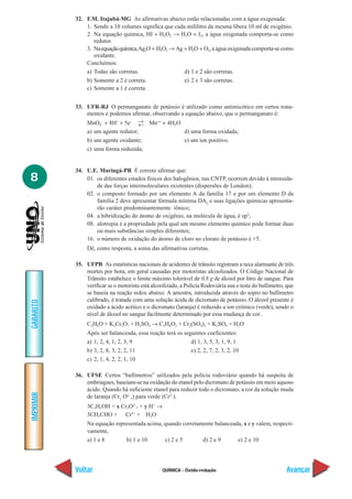32. F.M. Itajubá-MG As afirmativas abaixo estão relacionadas com a água oxigenada:
               1. Sendo a 10 volumes significa que cada mililitro da mesma libera 10 ml de oxigênio.
               2. Na equação química, HI + H2O2 → H2O + I2, a água oxigenada comporta-se como
                  redutor.
               3. Na equação química, Ag2O + H2O2 → Ag + H2O + O2, a água oxigenada comporta-se como
                  oxidante.
               Concluímos:
               a) Todas são corretas.                  d) 1 e 2 são corretas.
               b) Somente a 2 é correta.               e) 2 e 3 são corretas.
               c) Somente a 1 é correta.


           33. UFR-RJ O permanganato de potássio é utilizado como antimicótico em certos trata-
               mentos e podemos afirmar, observando a equação abaixo, que o permanganato é:
               MnO4– + 8H+ + 5e– → Mn++ + 4H2O
                                    ←
               a) um agente redutor;                 d) uma forma oxidada;
               b) um agente oxidante;                e) um íon positivo.
               c) uma forma reduzida;


           34. U.E. Maringá-PR É correto afirmar que:
8              01. os diferentes estados físicos dos halogênios, nas CNTP, ocorrem devido à intensida-
                   de das forças intermoleculares existentes (dispersões de London);
               02. o composto formado por um elemento A da família 17 e por um elemento D da
                   família 2 deve apresentar fórmula mínima DA2 e suas ligações químicas apresenta-
                   rão caráter predominantemente iônico;
               04. a hibridização do átomo de oxigênio, na molécula de água, é sp2;
               08. alotropia é a propriedade pela qual um mesmo elemento químico pode formar duas
                   ou mais substâncias simples diferentes;
               16. o número de oxidação do átomo de cloro no clorato de potássio é +5.
                Dê, como resposta, a soma das afirmativas corretas.

           35. UFPB As estatísticas nacionais de acidentes de trânsito registram a taxa alarmante de três
               mortes por hora, em geral causadas por motoristas alcoolizados. O Código Nacional de
               Trânsito estabelece o limite máximo tolerável de 0,8 g de álcool por litro de sangue. Para
               verificar se o motorista está alcoolizado, a Polícia Rodoviária usa o teste do bafômetro, que
               se baseia na reação redox abaixo. A amostra, introduzida através do sopro no bafômetro
               calibrado, é tratada com uma solução ácida de dicromato de potássio. O álcool presente é
GABARITO




               oxidado a ácido acético e o dicromato (laranja) é reduzido a íon crômico (verde), sendo o
               nível de álcool no sangue facilmente determinado por essa mudança de cor.
                C2H6O + K2Cr2O7 + H2SO4 → C2H4O2 + Cr2(SO4)3 + K2SO4 + H2O
                Após ser balanceada, essa reação terá os seguintes coeficientes:
                a) 1, 2, 4, 1, 2, 3, 9                      d) 1, 3, 5, 3, 1, 9, 1
                b) 3, 2, 8, 3, 2, 2, 11                     e) 2, 2, 7, 2, 3, 2, 10
                c) 2, 1, 4, 2, 2, 1, 10

           36. UFSE Certos “bafômetros” utilizados pela polícia rodoviário quando há suspeita de
               embriagues, baseiam-se na oxidação do etanol pelo dicromato de potássio em meio aquoso
               ácido. Quando há suficiente etanol para reduzir todo o dicromato, a cor da solução muda
IMPRIMIR




               de laranja (Cr2 O2–7) para verde (Cr3–).
                3C2H5OH + x Cr2O2–7 + y H+ →
                3CH3CHO + Cr3+ + H2O
                Na equação representada acima, quando corretamente balanceada, x e y valem, respecti-
                vamente,
                a) 1 e 8       b) 1 e 10       c) 2 e 5       d) 2 e 9      e) 2 e 10




           Voltar                                QUÍMICA - Óxido-redução                                Avançar
 