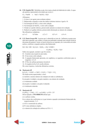 44. F.M. Itajubá-MG Borbulha-se gás cloro numa solução de hidróxido de sódio. A equa-
               ção química representativa da reação que ocorre é:
               Cl2 + NaOH     → NaCl + NaClO3 + H2O
               Afirmamos:
               1. O cloro é um agente auto-oxidante-redutor.
               2. Balanceada a equação a soma dos índices mínimos inteiros é igual a 18.
               3. Na formação do NaCl, o cloro sofre redução.
               4. Na formação do NaClO3, o cloro sofre oxidação.
               5. Oxidar-se é perder elétrons, promovendo aumento no número de oxidação.
               6. Reduzir-se é ganhar elétrons, promovendo diminuição no número de oxidação.
               São afirmativas verdadeiras:
               a) 1 e 2         b) Todas         c) 2 e 3     d) 3 e 4      e) 4 e 6

           45. U.E. Ponta Grossa-PR A pessoa que é submetida ao teste do bafômetro assopra num
               tubo desse aparelho, que conduz o ar para um analisador contendo uma solução ácida de
               dicromato de potássio. Assim, se houver álcool no ar expirado, ele é convertido em ácido
               acético, conforme a equação química não-balanceada:
10             H3C–H2C–OH + K2Cr2O7 + H2SO4 → H3C–COOH +
                                                       Cr2(SO4)3 + K2SO4 + H2O
               Sobre esta equação, assinale o que for correto.
               01. Constitui uma reação de auto-redox.
               02. O íon cromo sofre redução.
               04. A equação balanceada apresenta, em seqüência, os seguintes coeficientes para os
                   reagentes: 3,2 e 8.
               08. O Nox do carbono permanece invariável.
               16. O oxigênio do K2Cr2O7 recebe elétrons.
               Dê, como resposta, a soma das afirmativas corretas.

           46. Mackenzie-SP
               K2Cr2O7 + 14 HCl → 2 KCl + 2 CrCl3 + 7 H2O + 3 Cl2
               Na reação acima equacionada, o cloro:
               a) mantém o mesmo número de oxidação em todas as substâncias.
GABARITO




               b) em parte é oxidado e em parte mantém o seu número de oxidação.
               c) é totalmente oxidado.
               d) em parte é oxidado e em parte é reduzido.
               e) é totalmente reduzido.

           47. Mackenzie-SP
               Ca3(PO4)2 + 3 SiO2 + 5 C → x CaSiO3 + y CO + 2 P
               Dessa equação, é INCORRETO afirmar que:
               a) o carbono oxidou.
               b) os valores dos coeficientes x e y que tornam a equação corretamente balanceada são,
                  respectivamente, 3 e 5.
IMPRIMIR




               c) CO é o monóxido de carbono.
               d) P é uma substância simples.
               e) o número de oxidação do carbono no CO é +1.




           Voltar                               QUÍMICA - Óxido-redução                             Avançar
 