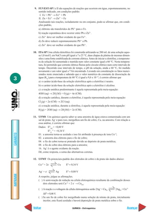 9. FUVEST-SP I e II são equações de reações que ocorrem em água, espontaneamente, no
               sentido indicado, em condições padrão.
                I. Fe + Pb2+ → Fe2+ + Pb
               II. Zn + Fe2+ → Zn2+ + Fe
               Analisando tais reações, isoladamente ou em conjunto, pode-se afirmar que, em condi-
               ções padrão,
                a) elétrons são transferidos do Pb2+ para o Fe.
                b) reação espontânea deve ocorrer entre Pb e Zn2+.
                c) Zn2+ deve ser melhor oxidante do que Fe2+.
                d) Zn deve reduzir espontaneamente Pb2+ a Pb.
                e) Zn2+ deve ser melhor oxidante do que Pb2+.

           10. ITA-SP Uma célula eletrolítica foi construída utilizando-se 200 mL de uma solução aquo-
               sa 1,0 mol/L em NaCl com pH igual a 7 a 25 °C, duas chapas de platina de mesmas dimen-
               sões e uma fonte estabilizada de corrente elétrica. Antes de iniciar a eletrólise, a temperatu-
               ra da solução foi aumentada e mantida num valor constante igual a 60 °C. Nesta tempera-
               tura, foi permitido que corrente elétrica fluísse pelo circuito elétrico num certo intervalo de
               tempo. Decorrido esse intervalo de tempo, o pH da solução, ainda a 60 °C, foi medido
               novamente e um valor igual a 7 foi encontrado. Levando em consideração os fatos menci-
               onados neste enunciado e sabendo que o valor numérico da constante de dissociação da
               água (Kw) para a temperatura de 60 °C é igual a 9,6 x 10–14, é correto afirmar que
3               a) o caráter ácido-base da solução eletrolítica após a eletrólise é neutro.
                b) o caráter ácido-base da solução eletrolítica após a eletrólise é alcalino.
                c) a reação anódica predominante é aquela representada pela meia-equação:
                4OH–(aq) → 2H2O(l) + O2(g) + 4e–(CM).
                d) a reação catódica, durante a eletrólise, é aquela representada pela meia-equação:
                Cl2(g) + 2e–(CM) → 2Cl–(aq).
                e) a reação anódica, durante a eletrólise, é aquela representada pela meia-equação:
                H2(g) + 2OH–(aq) → 2H2O(l) + 2e–(CM).

           11. UFMS Um químico queria saber se uma amostra de água estava contaminada com um
               sal de prata. Ag+ e para isso, mergulhou um fio de cobre, Cu, na amostra. Com relação a
               essa análise, é correto afirmar que:
               Dados: E0Ag+= +0,80 V
                        E0cu+2 = +0,34 V
GABARITO




               01. a amostra torna-se azulada e isso foi atribuído à presença de íons Cu+2;
               02. a amostra doa elétrons para o fio de cobre;
               04. o fio de cobre torna-se prateado devido ao depósito de prata metálica;
               08. o fio de cobre doa elétrons para a amostra;
               16. Ag+ é o agente oxidante da reação.
               Dê, como resposta, a soma das alternativas corretas.

           12. UFMT Os potenciais-padrão dos eletrodos de cobre e de prata são dados abaixo:

                Cu+2 + 2e–         Cu       E0 = 0,34 V

                Ag+ + e–         Ag         E0 = 0,80 V
IMPRIMIR




                A respeito, julgue as afirmações.
                ( ) A semi-reação de redução na célula eletroquímica resultante da combinação desses
                    dois eletrodos será Cu+2 + 2 e– → Cu(S).

                ( ) A reação e a voltagem da célula eletroquímica serão 2Ag+ + Cu(s)            2Ag(s) + Cu+2
                    ∆E0 = 0,46 V.
                ( ) Se um fio de cobre for mergulhado numa solução de nitrato de prata, inicialmente
                    incolor, esta ficará azulada e haverá deposição de prata metálica sobre o fio.

           Voltar                                 QUÍMICA - Eletroquímica                                   Avançar
 