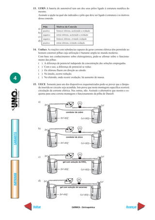 13. UFRN A bateria do automóvel tem um dos seus pólos ligado à estrutura metálica do
               mesmo.
               Assinale a opção na qual são indicados o pólo que deve ser ligado à estrutura e os motivos
               dessa conexão.


                     Pólo        Motivos da Conexão
                a)
                     positivo    fornecer elétrons, acelerando a oxidação
                b)
                     negativo    retirar elétrons, acelerando a oxidação
                c)
                     negativo    fornecer elétrons, evitando oxidação
                d)
                     positivo    retirar elétrons, evitando oxidação


           14. Unifacs As reações com substâncias capazes de gerar corrente elétrica têm permitido ao
               homem construir pilhas cuja utilização é bastante ampla no mundo moderno.
               Com base nos conhecimentos sobre eletroquímica, pode-se afirmar sobre o funciona-
               mento das pilhas:
               ( ) A diferença de potencial independe da concentração das soluções empregadas.
               ( ) Com o uso, a diferença de potencial se reduz.
               ( ) Os elétrons fluem em direção ao cátodo.
               ( ) No ânodo, ocorre redução.
4              ( ) No eletrodo, onde ocorre oxidação, há aumento de massa.

           15. UECE Somente para um dos dispositivos esquematizados pode-se prever que a lâmpa-
               da inserida no circuito seja acendida. Isto prova que nesta montagem específica ocorrerá
               circulação da corrente elétrica. Nas outras, não. Assinale a alternativa que mostra o es-
               quema para uma correta montagem e funcionamento da pilha de Daniell.


                a)




                b)
GABARITO




                c)
IMPRIMIR




                d)




           Voltar                                  QUÍMICA - Eletroquímica                            Avançar
 