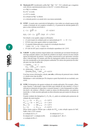 22. Mackenzie-SP Considerando a pilha Mg0 / Mg2+ / Fe2+ / Fe0 e sabendo que o magnésio
               cede elétrons espontaneamente para os íons Fe2+, é correto afirmar que:
               a) o Mg0 é o oxidante.
               b) o Fe2+ se oxida.
               c) o Fe0 é o anodo.
               d) a solução de Mg2+ se diluirá.
               e) o eletrodo positivo ou catodo terá a sua massa aumentada.

           23. UFMT A reação entre o peróxido de hidrogênio e íons iodeto em solução aquosa ácida
               conduz à formação do íon complexo triiodeto (I-3). O potencial de eletrodo padrão (E0)
               para os dois sistemas envolvidos é:

               I3– + 2 e–         3 I–                 E0 = 0,536 V

               H2O2 + 2 H+ + 2 e–           2 H 2O     E0 = 1,776 V

               Em relação a esse quadro, julgue as afirmações.
               ( ) A semi-reação de oxidação pode ser representada por 3I– → I3– + 2 e–.
               ( ) O H2O2 atua como agente redutor na reação direta.
               ( ) A equação balanceada para a reação de oxirredução descrita é
                   2 H2O2 + 9 I– → 3I3– + 2 H2O + O2
7              ( ) O valor de ∆E0 para a reação de oxirredução espontânea é de 1,24 V.

           24. UnB-DF As pilhas alcalinas níquel/cádmio são constituídas por um ânodo formado por
               uma liga contendo cádmio e um cátodo de oxihidroxi de níquel, imersos em uma solução
               aquosa de hidróxido de potássio. Essas pilhas caracterizam-se por apresentar correntes
               altas e vida útil longa. No entanto, pelo fato de empregarem cádmio em sua composição,
               elas são consideradas as de maior prejuízo ambiental. Os valores dos potenciais de redu-
               ção para esse tipo de pilha são:
                I. Cd(OH)2(aq) + 2e – →
                   Cd(s) + 2OH – (aq), E0 = –0,82 V,
                II. 2[NiO.OH](s) + 4H2O + 2e– →
                    2[Ni(OH)2.H2O](s) + 2OH– (aq), E0 = 0,52 V.
               Com base nessas informações, calcule, em volts, a diferença de potencial entre o ânodo
               e o cátodo nesse tipo de pilha.
               Multiplique o valor calculado por 50 e despreze a parte fracionária de seu resultado, caso
               exista.
GABARITO




           25. UFPB Os halogênios são agentes oxidantes de variadas aplicações. Por exemplo, o flúor,
               como fluoreto, é adicionado à água de beber para redução da cárie dentária; o Cloro é
               utilizado no tratamento de água para o consumo humano, e como branqueador na indús-
               tria têxtil e de celulose; o Bromo é usado na síntese do dibromoetileno, um poderoso
               inseticida; e o Iodo encontra aplicação na dieta alimentar para prevenção de doenças da
               tireóide.
               O poder oxidante dos halogênios F2, Cl2, Br2 e I2, pode ser avaliado pelos potenciais de
               redução das semi-reações:
               F2 (g, 1 atm) + 2e– → 2F–(aq, 1M)   ε0 = 2,87 V
               Cl2 (g, 1 atm) + 2e– → 2Cl–(aq, 1M) ε0 = 1,36 V
               Br2 (l) + 2e   –
                                    → 2Br (aq, 1M)
                                           –
                                                   ε0 = 1,07 V
IMPRIMIR




               I2 (s) + 2e–         → 2I–(aq, 1M)  ε0 = 0,53 V
               Dessa forma, pode-se afirmar que a adição de Cl2(g) a uma solução aquosa de NaF,
               NaBr e NaI, a 25ºC causará:
               a) oxidação de Cl2 e I–                      d) redução de Cl2 e I–.
               b) redução de F– e oxidação de Br–.          e) oxidação de F–, Br e I–.
                                       –
               c) oxidação de Br e I .



           Voltar                                 QUÍMICA - Eletroquímica                             Avançar
 
