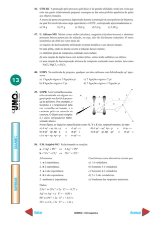 46. UFR-RJ A prateação pelo processo galvânico é de grande utilidade, tendo em vista que
               com um gasto relativamente pequeno consegue-se dar uma perfeita aparência de prata
               aos objetos tratados.
               A massa de prata (em gramas), depositada durante a prateação de uma pulseira de bijuteria,
               na qual foi envolvida uma carga equivalente a 4.825C, corresponde aproximadamente a:
               a) 54 g          b) 27 g         c) 10,8 g        d) 5,4 g       e) 1,08 g

           47. U. Alfenas-MG Metais como sódio (alcalino), magnésio (alcalino-terroso) e alumínio
               possuem baixos potenciais de redução, ou seja, não são facilmente reduzidos. O meio
               econômico de obtê-los é por meio de:
               a) reações de deslocamento utilizando-se prata metálica e sais desses metais;
                b) uma pilha, onde no ânodo ocorre a redução desses metais;
                c) eletrólise ígnea de compostos contendo esses metais;
                d) uma reação de dupla troca com ácidos fortes, como ácido sulfúrico ou nítrico;
                e) uma reação de decomposição térmica de composto contendo esses metais, tais como
                   NaCl, MgCl2 e Al2O3.

           48. UFRN Na molécula de propeno, qualquer um dos carbonos com hibridização sp2 apre-
               senta:

13             a) 1 ligação sigma e 3 ligações pi.
               b) 4 ligações sigma e 2 pi.
                                                   c) 2 ligações sigma e 2 pi.
                                                   d) 3 ligações sigma e 1 ligação pi.


           49. UFPB A cor vermelha ou ama-
               rela encontrada em alguns ve-
               getais pode ser devida à presen-
               ça de polienos. Por exemplo, o
               licopeno é o responsável pela
               cor vermelha no tomate, e o
               caroteno pela cor amarela na
               cenoura. O dieno mais simples
               é o aleno (propadieno) repre-
               sentado abaixo.
               Nesta figura, as ligações especificadas como X, Y e Z são, respectivamente, do tipo:
               a) σ sp2 – sp, πp – p     e    σ sp2 – s       d) σ sp2 – sp3, πp – p  e     σ sp – s
               b) σ sp – sp , πp – p
                      2    2
                                         e    σ sp – s
                                                  2
                                                              e) σ sp3 – sp, πp – sp2  e     σ sp3 – s
               c) σ sp – sp, πp – p     e     σ sp2 – s
GABARITO




           50. F.M. Itajubá-MG Relacionando as reações:
                a - 2 Ag0 + Pb+2    ⇔ 2 Ag+1 + Pb0
                b - 2 Fe+2 + Cl20    ⇔ 2Fe+3 + 2Cl–1
                Afirmamos:                                     Concluímos como alternativa correta que:
                1. a é espontânea;                             a) 1 é verdadeira.
                2. b é espontânea;                             b) Somente 5 é verdadeira.
                3. a é não espontânea;                         c) Somente 4 é verdadeira.
                4. b é não espontânea;                         d) 2 e 3 são verdadeiras.
IMPRIMIR




                5. nenhuma é espontânea.                       e) Nenhuma das respostas anteriores.

                Dados:
                2 Fe+2 ⇔ 2Fe+3 + 2e– Eº = – 0,77 v
                Agº ⇔ Ag+ + e– Eº = – 0,80 v
                Pbº ⇔ Pb+2 + 2e– Eº = + 0,13 v
                2Cl– ⇔ Cl2 + 2e– Eº = – 1,36 v


           Voltar                                QUÍMICA - Eletroquímica                              Avançar
 