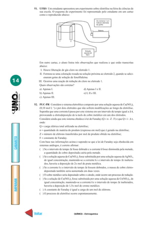 51. UFRS Um estudante apresentou um experimento sobre eletrólise na feira de ciências de
               sua escola. O esquema do experimento foi representado pelo estudante em um cartaz
               como o reproduzido abaixo:




                Em outro cartaz, o aluno listou três observações que realizou e que estão transcritas
                abaixo:
                 I. Houve liberação de gás cloro no eletrodo 1.
                II. Formou-se uma coloração rosada na solução próxima ao eletrodo 2, quando se adici-
                    onaram gotas de solução de fenolftaleína.
14             III. Ocorreu uma reação de redução do cloro no eletrodo 1.
                Quais observações são corretas?
                a) Apenas I.                             d) Apenas I e II.
                b) Apenas II.                            e) I, II e III.
                c) Apenas III.

           52. PUC-PR Considere o sistema eletrolítico composto por uma solução aquosa de Cu(NO3)2
               (0,10 mol L–1) e por dois eletrodos que não sofrem modificações ao longo da eletrólise.
               Suponha que uma corrente i passa por este sistema em um intervalo de tempo igual a ∆ t,
               provocando a eletrodeposição de x mols de cobre metálico em um dos eletrodos.
               Considere ainda que este sistema obedece à lei de Faraday (Q = n . Z . F) e que Q = i . ∆ t,
               onde:
               Q = carga elétrica total utilizada na eletrólise;
               n = quantidade de matéria do produto (expressa em mol) que é gerado na eletrólise;
               Z = número de elétrons transferidos por mol de produto obtido na eletrólise;
               F = constante de Faraday.
GABARITO




               Com base nas informações acima e supondo-se que a lei de Faraday seja obedecida em
               sistemas análogos, é correto afirmar:
               ( ) Se o intervalo de tempo ∆t fosse dobrado e a corrente i fosse diminuída pela metade,
                    a quantidade de cobre depositada cairia pela metade.
               ( ) Se a solução aquosa de Cu(NO3)2 fosse substituída por uma solução aquosa de AgNO3,
                    de igual concentração, mantendo-se a corrente i e o intervalo de tempo ∆t inaltera-
                    dos, haveria a deposição de 2x mol de prata metálica.
               ( ) Se a corrente i e o intervalo de tempo ∆t fossem dobrados, a massa de cobre eletro-
                    depositado também seria aumentada em duas vezes.
               ( ) O cobre metálico seria depositado sobre o cátodo, onde ocorre um processo de redução.
               ( ) Se a solução de Cu(NO3)2 fosse substituída por uma solução aquosa de Cr(NO3)3, de
IMPRIMIR




                    igual concentração, mantendo-se a corrente i e o intervalo de tempo ∆t inalterados,
                    haveria a deposição de 1,5x mol de cromo metálico.
               ( ) A constante de Faraday é igual a carga de um mol de elétrons.
               ( ) O processo de eletrólise ocorre espontaneamente.




           Voltar                                QUÍMICA - Eletroquímica                                Avançar
 