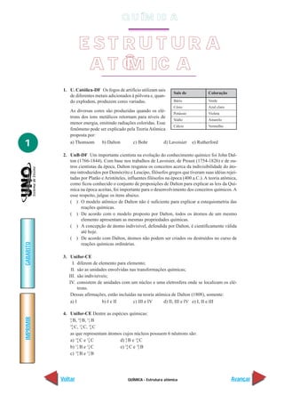 Q U ÍM IC A


                    EST RUT UR A
                     A T Ô M IC A
            1. U. Católica-DF Os fogos de artifício utilizam sais
                                                                       Sais de            Coloração
               de diferentes metais adicionados à pólvora e, quan-
               do explodem, produzem cores variadas.                   Bário              Verde
                                                                       Césio              Azul claro
               As diversas cores são produzidas quando os elé-
                                                                    Potássio              Violeta
               trons dos íons metálicos retornam para níveis de
                                                                    Sódio                 Amarelo
               menor energia, emitindo radiações coloridas. Esse
                                                                    Cálcio                Vermelho
               fenômeno pode ser explicado pela Teoria Atômica
               proposta por:

1              a) Thomsom      b) Dalton       c) Bohr         d) Lavoisier      e) Rutherford

            2. UnB-DF Um importante cientista na evolução do conhecimento químico foi John Dal-
               ton (1766-1844). Com base nos trabalhos de Lavoisier, de Proust (1754-1826) e de ou-
               tros cientistas da época, Dalton resgatou os conceitos acerca da indivisibilidade do áto-
               mo introduzidos por Demócrito e Leucipo, filósofos gregos que tiveram suas idéias rejei-
               tadas por Platão e Aristóteles, influentes filósofos na época (400 a.C.). A teoria atômica,
               como ficou conhecido o conjunto de proposições de Dalton para explicar as leis da Quí-
               mica na época aceitas, foi importante para o desenvolvimento dos conceitos químicos. A
               esse respeito, julgue os itens abaixo.
               ( ) O modelo atômico de Dalton não é suficiente para explicar a estequiometria das
                     reações químicas.
               ( ) De acordo com o modelo proposto por Dalton, todos os átomos de um mesmo
                     elemento apresentam as mesmas propriedades químicas.
               ( ) A concepção de átomo indivisível, defendida por Dalton, é cientificamente válida
                     até hoje.
               ( ) De acordo com Dalton, átomos não podem ser criados ou destruídos no curso de
GABARITO




                     reações químicas ordinárias.

            3. Unifor-CE
                 I. diferem de elemento para elemento;
                II. são as unidades envolvidas nas transformações químicas;
               III. são indivisíveis;
               IV. consistem de unidades com um núcleo e uma eletrosfera onde se localizam os elé-
                     trons.
                Dessas afirmações, estão incluídas na teoria atômica de Dalton (1808), somente:
                a) I             b) I e II       c) III e IV     d) II, III e IV e) I, II e III

            4. Unifor-CE Dentre as espécies químicas:
IMPRIMIR




               9     10   11
               5 B, 5 B, 5 B
               10     12   14
                 6 C, 6 C, 6 C

               as que representam átomos cujos núcleos possuem 6 nêutrons são:
               a) 10 C e 12 C
                    6      6           d) 9 B e 14 C
                                          5      6

               b) 11 B e 12 C
                    5      6           e) 14 C e 10 B
                                           6      5

               c) 10 B e 11 B
                    5      5




           Voltar                              QUÍMICA - Estrutura atômica                             Avançar
 