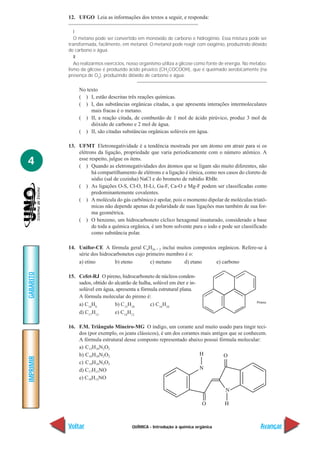 12. UFGO Leia as informações dos textos a seguir, e responda:

              I
              O metano pode ser convertido em monóxido de carbono e hidrogênio. Essa mistura pode ser
           transformada, facilmente, em metanol. O metanol pode reagir com oxigênio, produzindo dióxido
           de carbono e água.
              II
              Ao realizarmos exercícios, nosso organismo utiliza a glicose como fonte de energia. No metabo-
           lismo da glicose é produzido ácido pirúvico (CH3COCOOH), que é queimado aerobicamente (na
           presença de O2), produzindo dióxido de carbono e água.

                No texto
                ( ) I, estão descritas três reações químicas.
                ( ) I, das substâncias orgânicas citadas, a que apresenta interações intermoleculares
                     mais fracas é o metano.
                ( ) II, a reação citada, de combustão de 1 mol de ácido pirúvico, produz 3 mol de
                     dióxido de carbono e 2 mol de água.
                ( ) II, são citadas substâncias orgânicas solúveis em água.

           13. UFMT Eletronegatividade é a tendência mostrada por um átomo em atrair para si os
               elétrons da ligação, propriedade que varia periodicamente com o número atômico. A
4              esse respeito, julgue os itens.
               ( ) Quando as eletronegatividades dos átomos que se ligam são muito diferentes, não
                     há compartilhamento de elétrons e a ligação é iônica, como nos casos do cloreto de
                     sódio (sal de cozinha) NaCl e do brometo de rubídio RbBr.
               ( ) As ligações O-S, Cl-O, H-Li, Ga-F, Ca-O e Mg-F podem ser classificadas como
                     predominantemente covalentes.
               ( ) A molécula do gás carbônico é apolar, pois o momento dipolar de moléculas triatô-
                     micas não depende apenas da polaridade de suas ligações mas também de sua for-
                     ma geométrica.
               ( ) O benzeno, um hidrocarboneto cíclico hexagonal insaturado, considerado a base
                     de toda a química orgânica, é um bom solvente para o iodo e pode ser classificado
                     como substância polar.

           14. Unifor-CE A fórmula geral CnH2n + 2 inclui muitos compostos orgânicos. Refere-se à
               série dos hidrocarbonetos cujo primeiro membro é o:
               a) etino         b) eteno        c) metano    d) etano     e) carbono
GABARITO




           15. Cefet-RJ O pireno, hidrocarboneto de núcleos conden-
               sados, obtido do alcatrão de hulha, solúvel em éter e in-
               solúvel em água, apresenta a fórmula estrutural plana.
               A fórmula molecular do pireno é:
               a) C14H8         b) C15H10        c) C16H10
               d) C17H12        e) C18H12

           16. F.M. Triângulo Mineiro-MG O índigo, um corante azul muito usado para tingir teci-
               dos (por exemplo, os jeans clássicos), é um dos corantes mais antigos que se conhecem.
               A fórmula estrutural desse composto representado abaixo possui fórmula molecular:
               a) C12H10N2O2
               b) C16H10N2O2
IMPRIMIR




               c) C14H16N2O2
               d) C17H15NO
               e) C18H12NO




           Voltar                         QUÍMICA - Introdução à química orgânica                       Avançar
 