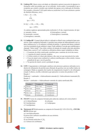 32. Uniderp-MS Quem exerce atividade em laboratório químico necessita de algumas in-
               formações sobre um produto que vai ser utilizado. Assim sendo, é recomendável que o
               recipiente que contém o produto seja rotulado não apenas com a indicação de fórmulas.
               Por exemplo, a fórmula C3H9N pode indicar as moléculas I ou II com estruturas e pontos
               de ebulição diferentes, isto é,
                I. H3C  N  CH3
                           |
                         CH3
                     (p.e. = 3ºC)

                II. H3C  CH2  CH2  NH2
                          (p.e. = 49ºC)
                As cadeias orgânicas apresentadas pelas moléculas I e II são, respectivamente, do tipo:
                a) saturada e mista;                    d) heterogênea e normal;
                b) insaturada e normal;                 e) heterogênea e insaturada.
                c) homogênea e saturada;

           33. U. Católica-DF O etanol (álcool etílico) é utilizado no Brasil como combustível para auto-
               móveis. Outro combustível utilizado é a gasolina (uma mistura de hidrocarbonetos com ca-
               deias carbônicas de 5 a 10 carbonos), extraída do petróleo. A queima total destes combustí-
               veis leva à produção de gás carbônico e água. O gás carbônico é um gás que contribui para o
8              chamado “efeito estufa”. Esse efeito consiste na retenção de energia solar pela atmosfera.
               Diante disso, escreva V ou F, conforme as afirmativas abaixo sejam verdadeiras ou falsas.
               ( ) O aumento do efeito estufa pode contribuir para o aumento do nível dos mares.
               ( ) A queima do etanol consome oxigênio.
               ( ) O efeito estufa só é observado durante o dia, uma vez que necessita de luz solar.
               ( ) O uso do etanol como combustível, embora contribua para o efeito estufa, é menos
                      prejudicial do que o uso de gasolina.
               ( ) Na queima do etanol, ocorre a produção de água.

           34. UFPI Craqueamento e reformação catalíticos são processos químicos utilizados na in-
               dústria de refinamento de petróleo para obtenção de gasolina com um melhor índice de
               octanagem. Dadas as equações das reações de craqueamento (reação1) e de reformação
               (reação 2) abaixo, escolha a alternativa que apresente os nomes dos produtos I a III.
               Reação 1:
               Dodecano + catalisador → hidrocarboneto saturado (I) + hidrocarboneto insaturado (II).
               Reação 2:
               Hexano + catalisador → hidrocarboneto saturado de cadeia ramificada (III).
GABARITO




                     Produto I      Produto II       Produto III
                a)   Hexano         Hex-1-eno        Isoheptano
                b)   Hex-1-eno      Hexano           Isoheptano
                c)   Hexano         Hex-1-eno        2-metilpentano
                d)   Hex-1-eno      Hexano           2-metilpentano
                e)   Hexano         Ciclohexeno      3-metilhexano


           35. FEI-SP O nome do composto formado pela união dos radicais etil e tércio-butil é:
               a) 2,2-dimetilbutano        d) n-hexano
               b) 2-metilpentano           e) 2-etilpropano
               c) 3-metilpentano
IMPRIMIR




           36. Mackenzie-SP Relativamente ao composto de fórmula H2C=CH–CH=CH2, é INCOR-
               RETO afirmar que:
               a) é um hidrocarboneto.
               b) possui dois carbonos secundários em sua estrutura.
               c) é um alceno.
               d) sua fórmula molecular é C4H6.
               e) é isômero do ciclobuteno.



           Voltar                         QUÍMICA - Introdução à química orgânica                      Avançar
 