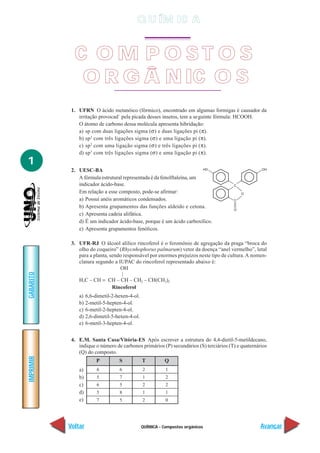 Q U ÍM IC A


             C OM P OST OS
              O R G Â N IC O S
            1. UFRN O ácido metanóico (fórmico), encontrado em algumas formigas é causador da
               irritação provocad` pela picada desses insetos, tem a se guinte fórmula: HCOOH.
               O átomo de carbono dessa molécula apresenta hibridação:
               a) sp com duas ligações sigma (σ) e duas ligações pi (π).
               b) sp 2 com três ligações sigma (σ) e uma ligação pi (π).
               c) sp 2 com uma ligação sigma (σ) e três ligações pi (π).
               d) sp 3 com três ligações sigma (σ) e uma ligação pi (π).
1
            2. UESC-BA
               A fórmula estrutural representada é da fenolftaleína, um
               indicador ácido-base.
               Em relação a esse composto, pode-se afirmar:
               a) Possui anéis aromáticos condensados.
               b) Apresenta grupamentos das funções aldeído e cetona.
               c) Apresenta cadeia alifática.
               d) É um indicador ácido-base, porque é um ácido carboxílico.
               e) Apresenta grupamentos fenólicos.

            3. UFR-RJ O álcool alílico rincoferol é o feromônio de agregação da praga “broca do
               olho do coqueiro” (Rhycnhophorus palmarum) vetor da doença “anel vermelho”, letal
               para a planta, sendo responsável por enormes prejuízos neste tipo de cultura. A nomen-
               clatura segundo a IUPAC do rincoferol representado abaixo é:
                                  OH
GABARITO




                                   |
               H3C – CH = CH – CH – CH2 – CH(CH3)2
                               Rincoferol
               a)   6,6-dimetil-2-hexen-4-ol.
               b)   2-metil-5-hepten-4-ol.
               c)   6-metil-2-hepten-4-ol.
               d)   2,6-dimetil-5-hexen-4-ol.
               e)   6-metil-3-hepten-4-ol.


            4. E.M. Santa Casa/Vitória-ES Após escrever a estrutura do 4,4-dietil-5-metildecano,
               indique o número de carbonos primários (P) secundários (S) terciários (T) e quaternários
               (Q) do composto.
IMPRIMIR




                         P         S            T          Q
               a)        6         6            2          1
               b)        5         7            1          2
               c)        6         5            2          2
               d)        5         8            1          1
               e)        7         5            2          0




           Voltar                               QUÍMICA - Compostos orgânicos                       Avançar
 