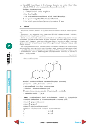 5. Univali-SC Na embalagem de álcool para uso doméstico vem escrito: “álcool etílico
               hidratado 96ºGL, de baixo teor de aldeídos. Produto não perecível”.
                Assinale a alternativa correta.
                a) Álcool e aldeído são funções inorgânicas.
                b) Esse álcool é anidro.
                c) Esse álcool possui aproximadamente 96% de etanol e 4% de água.
                d) “Não perecível” significa deteriorar-se com facilidade.
                e) Essa mistura não é combustível porque existe presença de água.


            6. Univali-SC

             Testosterona, com sua promessa de rejuvenescimento e virilidade, vira moda entre os quaren-
           tões.
             Testosterona é uma palavra que evoca imagens bem definidas: músculos, virilidade e masculini-
           dade, o hormônio masculino por excelência.
             Calcula-se que um em cada seis homens com mais de 60 anos sofre com a queda nos níveis de
           testosterona. “Isso é muito mais comum do que se imaginava” diz o endocrinologista Geraldo de
           Medeiros da USP. Para esses senhores os médicos são unânimes, testosterona neles. O hormônio
           ajuda a desenvolver a massa muscular e aumentar o apetite sexual. São duas preocupações do
           homem moderno.
2            Mas o perigo está em quem os consome sem precisar. Os riscos a médio prazo são maiores do
           que os benefícios. Doses extras desse hormônio podem causar problemas no fígado e aumentam
           a probabilidade de câncer na próstata. Entre outros possíveis efeitos estão o aumento das mamas
           e a diminuição dos testículos. Mulheres podem ter engrossamento irreversível da voz, calvície
           precoce e até infertilidade.
                                                                                             Veja, 26/04/2000


                Fórmula da testosterona:
GABARITO




                Assinale a alternativa verdadeira, considerando a fórmula apresentada.
                a) Sua cadeia é acíclica, homogênea e saturada.
                b) Apresenta função éter e álcool em sua estrutura.
                c) Sua cadeia é aromática com ramificações.
                d) Sua estrutura apresenta uma cadeia cíclica insaturada e ramificada.
                e) Sua fórmula mínima é C20H19O2.

            7. Unifor-CE Um professor de Química escreveu na lousa a fórmula C3H6O e perguntou a
               3 estudantes que composto tal fórmula representava. As respostas foram:
                estudante 1 – propanona (acetona)
IMPRIMIR




                estudante 2 – propanal
                estudante 3 – álcool propílico (propanol)
                O professor considerou certa a resposta dada somente por:
                a) 1                                   d) 1 e 2
                b) 2                                   e) 2 e 3
                c) 3



           Voltar                             QUÍMICA - Compostos orgânicos                              Avançar
 
