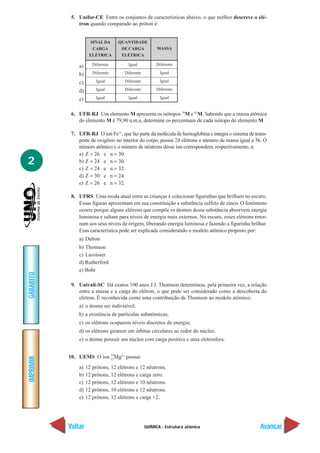 5. Unifor-CE Entre os conjuntos de características abaixo, o que melhor descreve o elé-
               tron quando comparado ao próton é:


                     SINAL DA      QUANTIDADE
                      CARGA         DE CARGA            MASSA
                     ELÉTRICA       ELÉTRICA

               a)      Diferente        Igual          Diferente

               b)      Diferente      Diferente          Igual

               c)        Igual        Diferente          Igual

               d)        Igual        Diferente        Diferente

               e)        Igual          Igual            Igual


            6. UFR-RJ Um elemento M apresenta os isótopos 79M e 81M. Sabendo que a massa atômica
               do elemento M é 79,90 u.m.a, determine os percentuais de cada isótopo do elemento M.

            7. UFR-RJ O íon Fe++, que faz parte da molécula de hemoglobina e integra o sistema de trans-
               porte de oxigênio no interior do corpo, possui 24 elétrons e número de massa igual a 56. O
               número atômico e o número de nêutrons desse íon correspondem, respectivamente, a:
               a) Z = 26 e n = 30.
2              b) Z = 24 e n = 30.
               c) Z = 24 e n = 32.
               d) Z = 30 e n = 24.
               e) Z = 26 e n = 32.

            8. UFRS Uma moda atual entre as crianças é colecionar figurinhas que brilham no escuro.
               Essas figuras apresentam em sua constituição a substância sulfeto de zinco. O fenômeno
               ocorre porque alguns elétrons que compõe os átomos dessa substância absorvem energia
               luminosa e saltam para níveis de energia mais externos. No escuro, esses elétrons retor-
               nam aos seus níveis de origem, liberando energia luminosa e fazendo a figurinha brilhar.
               Essa característica pode ser explicada considerando o modelo atômico proposto por:
               a) Dalton
               b) Thomson
               c) Lavoisier
               d) Rutherford
               e) Bohr
GABARITO




            9. Univali-SC Há exatos 100 anos J.J. Thomson determinou, pela primeira vez, a relação
               entre a massa e a carga do elétron, o que pode ser considerado como a descoberta do
               elétron. É reconhecida como uma contribuição de Thomson ao modelo atômico:
               a) o átomo ser indivisível;
               b) a existência de partículas subatômicas;
               c) os elétrons ocuparem níveis discretos de energia;
               d) os elétrons girarem em órbitas circulares ao redor do núcleo.
               e) o átomo possuir um núcleo com carga positiva e uma eletrosfera.

                          24
           10. UEMS O íon 12 Mg2+ possui:
IMPRIMIR




               a)   12 prótons, 12 elétrons e 12 nêutrons.
               b)   12 prótons, 12 elétrons e carga zero.
               c)   12 prótons, 12 elétrons e 10 nêutrons.
               d)   12 prótons, 10 elétrons e 12 nêutrons.
               e)   12 prótons, 12 elétrons e carga +2.




           Voltar                                 QUÍMICA - Estrutura atômica                         Avançar
 
