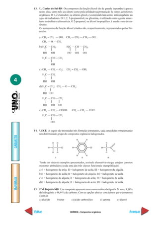 13. U. Caxias do Sul-RS Os compostos da função álcool são de grande importância para a
               nossa vida, tanto pelo uso direto como pela utilidade na preparação de outros compostos
               orgânicos. O 1, 2-etanodiol, ou etileno-glicol, é comercializado como anticongelante da
               água de radiadores. O 1, 2, 3-propanotriol, ou glicerina, é utilizado como agente umec-
               tante na indústria alimentícia. O 2-propanol, ou álcool isopropílico, é usado como desin-
               fetante.
               Os compostos da função álcool citados são, respectivamente, representados pelas fór-
               mulas:

               a) CH2 = CH2 — OH;        CH3 — CH2 — CH2 — OH;
                    CH3 — O — CH3
               b) H2C — CH2;             H2C — CH — CH2;
                                                
                  HO    OH               HO OH      OH
                    H3C — CH — CH3
                          
                          ΟΗ
               c) CH3 — CH2 — O2;        CH2 = CH2 — OH;
                    H2C — CH2
                         
4                   HO    OH
               d) H2C = CH2; CH3 — O — CH3;
                     
                  HO OH
                    H2C — CH — CH2
                             
                    HO    OH OH
               e) CH3 — CH2 — COOH;           CH3 — CH2 — COH;
                    H3C — CH — CH3
                          
                          OH


           14. UECE A seguir são mostradas três fórmulas estruturais, cada uma delas representando
               um determinado grupo de compostos orgânicos halogenados.
GABARITO




               Tendo em vista os exemplos apresentados, assinale alternativa em que estejam corretos
               os nomes atribuídos a cada uma das três classes funcionais exemplificadas.
               a) I = halogeneto de arila; II = halogeneto de acila; III = halogeneto de alquila.
               b) I = halogeneto de acila; II = halogeneto de alquila; III = halogeneto de arila.
IMPRIMIR




               c) I = halogeneto de alquila; II = halogeneto de arila; III = halogeneto de acila.
               d) I = halogeneto de alquila; II = halogeneto de acila; III = halogeneto de arila.

           15. F.M. Itajubá-MG Um composto apresenta uma massa molecular igual a 74 uma, 8,16%
               de hidrogênio e 48,64% de carbono. Com as opções abaixo concluímos que o composto
               é um(a):
               a) aldeído       b) éter     c) ácido carboxílico    d) cetona      e) álcool



           Voltar                            QUÍMICA - Compostos orgânicos                           Avançar
 