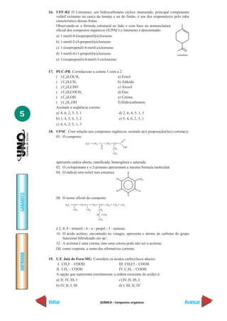 16. UFF-RJ O Limoneno, um hidrocarboneto cíclico insaturado, principal componente
               volátil existente na casca da laranja e na do limão, é um dos responsáveis pelo odor
               característico dessas frutas.
               Observando-se a fórmula estrutural ao lado e com base na nomenclatura
               oficial dos compostos orgânicos (IUPAC) o limoneno é denominado:
               a) 1-metil-4-(isopropenil)cicloexeno
               b) 1-metil-2-(4-propenil)cicloexeno
               c) 1-(isopropenil)-4-metil-cicloexeno
               d) 1-metil-4-(1-propenil)cicloexeno
               e) 1-(isopropenil)-4-metil-3-cicloexeno


           17. PUC-PR Correlacione a coluna 1 com a 2:
               ( ) C6H5OCH3                       a) Fenol
               ( ) C6H5CH3                        b) Aldeído
               ( ) C6H5CHO                        c) Álcool
               ( ) C6H5COCH3                      d) Éter
               ( ) C6H5OH                         e) Cetona
               ( ) C6H13OH                        f) Hidrocarboneto
               Assinale a seqüência correta:

5              a) 4, 6, 2, 5, 3, 1
               b) 1, 4, 5, 6, 3, 2
                                                   d) 2, 6, 4, 5, 1, 3
                                                   e) 5, 4, 6, 2, 3, 1
               c) 4, 6, 2, 5, 1, 3
           18. UFSC Com relação aos compostos orgânicos, assinale a(s) proposição(ões) correta(s).
               01. O composto




               apresenta cadeia aberta, ramificada, homogênea e saturada.
               02. O ciclopentano e o 2-pentano apresentam a mesma fórmula molecular.
               04. O radical orto-toluil tem estrutura
GABARITO




               08. O nome oficial do composto




               é 2, 4, 8 - trimetil - 6 - n - propil - 3 - noneno.
               16. O ácido acético, encontrado no vinagre, apresenta o átomo de carbono do grupo
                    funcional hibridizado em sp3.
               32. A acetona é uma cetona, mas uma cetona pode não ser a acetona.
               Dê, como resposta, a soma das afirmativas corretas.
IMPRIMIR




           19. U.F. Juiz de Fora-MG Considere os ácidos carboxílicos abaixo:
                I. CH2F – COOH                        III. CH2Cl – COOH
               II. CH3 – COOH                         IV. C2H5 – COOH
               A opção que representa corretamente a ordem crescente de acidez é:
               a) II, IV, III, I                      c) IV, II, III, I
               b) IV, II, I, III                      d) I, III, II, IV



           Voltar                          QUÍMICA - Compostos orgânicos                        Avançar
 