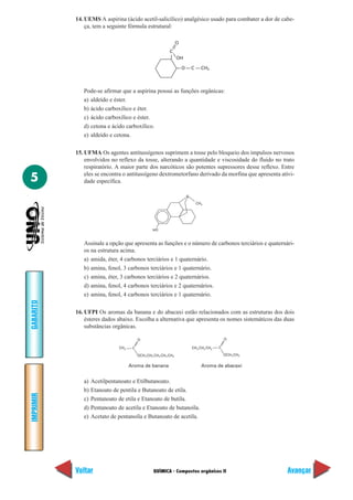 14. UEMS A aspirina (ácido acetil-salicílico) analgésico usado para combater a dor de cabe-
               ça, tem a seguinte fórmula estrutural:

                                                                     O
                                                               C
                                                                     OH

                                                                         O        C      CH3




              Pode-se afirmar que a aspirina possui as funções orgânicas:
              a) aldeído e éster.
              b) ácido carboxílico e éter.
              c) ácido carboxílico e éster.
              d) cetona e ácido carboxílico.
              e) aldeído e cetona.

           15. UFMA Os agentes antitussígenos suprimem a tosse pelo bloqueio dos impulsos nervosos
               envolvidos no reflexo da tosse, alterando a quantidade e viscosidade do fluido no trato
               respiratório. A maior parte dos narcóticos são potentes supressores desse reflexo. Entre

5              eles se encontra o antitussígeno dextrometorfano derivado da morfina que apresenta ativi-
               dade específica.

                                                                             ..
                                                                             N
                                                                                      CH 3




                                                    HO


              Assinale a opção que apresenta as funções e o número de carbonos terciários e quaternári-
              os na estrutura acima.
              a) amida, éter, 4 carbonos terciários e 1 quaternário.
              b) amina, fenol, 3 carbonos terciários e 1 quaternário.
              c) amina, éter, 3 carbonos terciários e 2 quaternários.
              d) amina, fenol, 4 carbonos terciários e 2 quaternários.
              e) amina, fenol, 4 carbonos terciários e 1 quaternário.
GABARITO




           16. UFPI Os aromas da banana e do abacaxi estão relacionados com as estruturas dos dois
               ésteres dados abaixo. Escolha a alternativa que apresenta os nomes sistemáticos das duas
               substâncias orgânicas.

                                           O                                                          O

                               CH 3    C                                          CH 3 CH 2 CH2   C

                                           OCH 2 CH2 CH 2 CH 2 CH3                                    OCH 2 CH3


                                      Aroma de banana                                    Aroma de abacaxi


              a)   Acetilpentanoato e Etilbutanoato.
              b)   Etanoato de pentila e Butanoato de etila.
IMPRIMIR




              c)   Pentanoato de etila e Etanoato de butila.
              d)   Pentanoato de acetila e Etanoato de butanoíla.
              e)   Acetato de pentanoíla e Butanoato de acetila.




           Voltar                                    QUÍMICA - Compostos orgânicos II                             Avançar
 