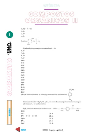 QUÍMICA


                      COMPOSTOS
                     ORGÂNICOS II
             1.   02 + 04 = 06
             2.   B
             3.   D
  1          4.   B
                                  OCH3
                                          CH3

             5. a)   CH3            CH2   C     NH2

                                          H
                           CH3O



                 b) a função oxigenada presente na molécula é éter
             6. B
             7. B
             8. D
             9. C
GABARITO




             10. B
             11. E
             12. C
             13. B
             14. B
             15. B
             16. B
             17. C
             18. D
             19. C
             20. E
             21. D
             22. B                                                                        SO2 NH2

             23. C
             24. a) A fórmula estrutural da sulfa ou p-aminobenzeno sulfonamida é:


                                                                                          NH2
                  Fórmula molecular: C6H8N2SO2. Obs.: p no nome de um composto aromático indica posi-
                  ção para ou 1,4 no anel aromático.
                                                                                                O

                 b) A parte semelhante do ácido fólico com a sulfa é:              NH           C   NH
  IMPRIMIR




                                                                                  amina             amida
             25. D
             26. A                                      31. A
             27. 1 + 4 + 16 + 32 = 53                   32. A
             28. D                                      33. D
             29. A                                      34. E
             30. C                                      35. B



             Voltar                                   QUÍMICA - Compostos orgânicos II                      Avançar
 