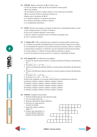 16. UFR-RJ Dados os elementos A, B e C sabe-se que:
               • A e C são isótopos, sendo que A tem um nêutron a menos que C.
               • B e C são isóbaros.
               • C tem número de massa e número atômico 4 vezes maior que os do flúor.
               • B tem o mesmo número de nêutrons do átomo A.
               Indique, para os elementos A, B e C:
               a) os números atômicos e os números de massas;
               b) os números de prótons, nêutrons e elétrons;
               c) as configurações eletrônicas.


           17. UEMG Devido à sua estrutura, um átomo de sódio tem as características abaixo, exceto.
               a) Seu isótopo de massa 23 contém 12 nêutrons.
               b) Fica com 10 elétrons quando se torna cátion.
               c) Possui 2 elétrons no primeiro nível e 9 elétrons no segundo nível.
               d) Tem 11 prótons no núcleo.


           18. U. Alfenas-MG Sobre as partículas que constituem um átomo pode-se afirmar que:
               a) os elétrons têm grande contribuição tanto na massa do átomo, quanto na sua carga;
               b) a neutralidade das espécies ocorre devido à presença de prótons, elétrons e nêutrons;
4              c) praticamente os prótons e os nêutrons é que são responsáveis pela massa do átomo;
               d) a massa atômica e o número de massa medem exatamente o mesmo;
               e) através do número de massa é possível se conhecer a estabilidade do átomo.


           19. F.M. Itajubá-MG As afirmativas incompletas:
               1. Átomos de mesmo número atômico e número de nêutrons diferentes são denomina-
                  dos ............... .
               2. Os átomos 20A40 e 20C42 são ............... .
               3. Átomos com diferentes números atômicos e mesmo número de nêutrons são denomina-
                  dos ............... .
               4. Átomos com diferentes números atômicos e mesmo número de massa são denomina-
                  dos ............... .
               5. Os átomos 20Y42 e 18X40 são ............... .
               6. Os átomos 20A40, 19B40 e 18E40 são ............... .
               Tornar-se-ão completas se, na mesma ordem numérica, introduzirmos as palavras:
               a) Isótonos, isóbaros, isótonos, isóbaros, isótopos, isótonos.
GABARITO




               b) Isótopos, isótonos, isóbaros, isóbaros, isótopos, isótonos.
               c) Isóbaros, isótopos, isótopos, isótopos, isótopos, isótonos.
               d) Isótopos, isótopos, isótonos, isóbaros, isótonos, isóbaros.
               e) Isótopos, isótopos, isóbaros, isótonos, isóbaros, isótonos.


           20. UFR-RJ Complete as horizontais:
               1. Partícula fundamental que não apresenta carga.
               2. Um íon sempre apresenta ............... .
               3. Partícula emitida pelo núcleo radioativo.
               4. Partícula de carga positiva
                  existente no núcleo.
               5. Apresenta número atômico
IMPRIMIR




                  igual a 11.
               6. Átomos que apresentam os
                  mesmos números atômicos e
                  números de massa diferentes.




           Voltar                             QUÍMICA - Estrutura atômica                           Avançar
 