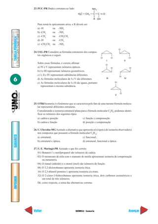 23. PUC-PR Dada a estrutura ao lado:                    NH 2

                                                            H3C     CH2     C     C        O

                                                                            R OH

                      Para torná-la opticamente ativa, o R deverá ser:
                      a) -H          ou -NH2
                      b) -CH3        ou -NH2
                      c) -CH3        ou -CH2CH3
TABELA PERIÓDICA




                      d) -H          ou -CH3
                      e) -CH2CH3 ou -NH2
                                                                                                               CI
                   24. UEL-PR Considere as fórmulas estruturais dos compos-
                       tos orgânicos a seguir.
                                                                                      CI             CI                   CI
                                                                                               I                     II
                      Sobre essas fórmulas, é correto afirmar:
                                                                                               CI
                      a) IV e V representam isômeros ópticos.                                        CI                   CI
                      b) I e III representam isômeros geométricos.
                      c) I, II e IV representam substâncias diferentes.
                                                                                                               CI

6                     d) As fórmulas moleculares de I e V são diferentes.
                      e) As fórmulas moleculares de I e II são iguais, portanto
                                                                                               III
                                                                                                          CI
                                                                                                                     IV


                         representam a mesma substância.

                                                                                                                CI
                                                                                                          V


                   25. UFRJ Isomeria é o fenômeno que se caracteriza pelo fato de uma mesma fórmula molecu-
                       lar representar diferentes estruturas.
                       Considerando a isomeria estrutural plana para a fórmula molecular C4H8, podemos identi-
                       ficar os isômeros dos seguintes tipos:
                      a) cadeia e posição                         c) função e compensação
                      b) cadeia e função                          d) posição e compensação

                   26. U. Uberaba-MG Assinale a alternativa que apresenta o(s) tipo(s) de isomeria observado(s)
                       nos compostos que possuem a fórmula molecular C4H10:
GABARITO




                      a) estrutural,                              c) funcional,
                      b) estrutural e óptica,                     d) estrutural, funcional e óptica.

                   27. U. E. Maringá-PR Assinale o que for correto.
                       01) Butanol-1 e metilpropanol são isômeros de cadeia.
                       02) O metanoato de etila com o etanoato de metila apresentam isomeria de compensação
                           ou metameria.
                       04) O etanal (aldeído) e o etenol (enol) são isômeros de função.
                       08) O 2,2-diclorobutano apresenta isomeria ótica.
                       16) O 2,3-dimetil penteno-1 apresenta isomeria cis-trans.
                       32) O 2-cloro-3-hidroxibutano apresenta isomeria ótica, dois carbonos assimétricos e
IMPRIMIR




                           um total de três isômeros.
                       Dê, como resposta, a soma das alternativas corretas




                   Voltar                                 QUÍMICA - Isomeria                                              Avançar
 