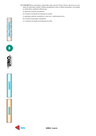 31. Cefet-RJ Dores musculares, observadas após exercício físico intenso, devem-se ao acú-
                       mulo de ácido lático (ácido 2-hidróxi-propanóico) entre as fibras musculares. Em relação
                       ao ácido lático, podemos afirmar que
                       a) apresenta isomeria geométrica.
                       b) é isômero de função do etanoato de metila.
                       c) apresenta carbono assimétrico e, por isso, é opticamente ativo.
                       d) é isômero de posição 2-propanol.
                       e) é isômero de função do metanoato de etila.
TABELA PERIÓDICA




8
GABARITO
IMPRIMIR




                   Voltar                                 QUÍMICA - Isomeria                                Avançar
 