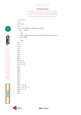 QUÍMICA


                               ISOMERIA
             1.  F-V-V-F-V
             2.  D
             3.  V-V-V-V
             4.  A
                 a) O mais simples α - aminoácido é a glicina
  1          5.
                 H2C1 — COOH
                    |
                    NH2
                 b) Não. A glicina apresenta moléculas simétricas opticamente inativas.
                 c) CH–COOH
                    |
                    NH3+
             6. C
             7. C
             8. D
             9. C
GABARITO




             10. E
             11. A
             12. D
             13. D
             14. A
             15. F-F-V-F
             16. V-F-F-V-F
             17. 4 + 8 = 12
             18. A
             19. B
             20. B
             21. D
             22. A
             23. D
             24. C
             25. A
             26. A
             27. 01 + 02 = 03
             28. 01 + 02 + 08 = 11
             29. 04 + 32 = 36
  IMPRIMIR




             30. B
             31. C




             Voltar                                 QUÍMICA - Isomeria                    Avançar
 