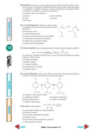45. UFF-RJ Sabe-se que um composto orgânico pode ser obtido a partir da reação de ozonó-
                       lise do 2-buteno. Tal composto, quando polimerizado em meio ácido, origina dois produ-
                       tos: paraldeído e metaldeído. O primeiro é usado, ocasionalmente, como agente sonífero
                       e, o segundo, no combate aos caramujos na agricultura.
                       O composto a que se faz referência é:
                      a) metanal.                                                d) éter metiletílico.
                      b) etanal.                                                 e) metanol.
                      c) éter etílico.
TABELA PERIÓDICA




                   46. U. F. Santa Maria-RS O esquema a seguir mostra a
                                                                                                                      CH2OH
                       transformação do geraniol em neral através de reações
                       enzimáticas.
                                                                                                                              CHO
                       Nesse processo, ocorre:
                       a) somente tautomerização.
                       b) redução de um ácido carboxílico para aldeído.
                       c) isomerização entre isômeros geométricos.
                       d) oxidação de um álcool para aldeído.
                       e) somente adição de hidrogênios.


12                 47. U. Passo Fundo-RS A acetona (propanona) pode ser obtida a partir da seguinte seqüência:
                                                                                                             O
                                         CH3          CH     CH2 hidratação             A W       CH3        C       CH3

                      O composto A, formado na primeira etapa, e o tipo de reação (W) utilizado na segunda
                      etapa são, respectivamente:
                      a) 2-propanol; oxidação.
                      b) propano; redução.
                      c) 1-propanol; hidrólise.
                      d) ácido propanóico; oxidação.
                      e) propanal; redução.

                   48. U. F. Santa Maria-RS A cadela, no cio, libera o composto (I), responsável pela atração do
                       cachorro. A obtenção desse composto está indicada na equação
                                               OH                          OH                          OH
GABARITO




                                                            CrO3                      CH3OH
                                                                 +                          +
                                                             H                          H

                                                             (1)                        (2)


                                               CH 2    OH                  C                           C
                                                                      O          OH              O           OCH 3
                                                                                                       (I)
                      As reações 1 e 2 são, respectivamente,
                      a) substituição e hidrólise.                               d) oxidação e esterificação.
                      b) adição e saponificação.                                 e) redução e esterificação.
                      c) oxidação e saponificação.
                                                                                                  O3
                                                                     H3C    C     C      CH3
                                                                                                H2O / Zn
                   49. PUC-PR A reação indicada:
IMPRIMIR




                                                                           H3C    CH3

                      ao ser realizada, resultará nos seguintes produtos:
                      a) Propanona somente.
                      b) Uma mistura de propanona e propanal.
                      c) Propanal somente.
                      d) Uma mistura de ácido propanóico e propanal.
                      e) Ácido propanóico somente.


                   Voltar                                    QUÍMICA - Reações orgânicas I e II                               Avançar
 