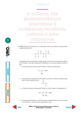 QUÍMICA


                           A QUÍMICA DAS
                     MACROMOLÉCULAS
                               (PROTEÍNAS E
            POLÍMEROS)/GLICÍDIOS,
                           LIPÍDIOS E SEUS
1                                  DERIVADOS
           1. UFMT Proteínas são polímeros de condensação naturais que podem ser representados
              simplificadamente por:

                                                  R     O         R    O

                                      … — N — C — C — N — C — C — …,

                                            H     H         H     H



             cuja hidrólise ácida ou enzimática completa produz cerca de vinte α-aminoácidos diferen-
             tes. Em relação a essas duas categorias de substâncias, ou a seus representantes, analise os
             itens.
             ( ) Os α-aminoácidos possuem caráter anfótero e fórmula estrutural geral
GABARITO




                                                   R — CH — COOH

                                                         NH 2



             ( ) Numa proteína os [resíduos de] aminoácidos encontram-se unidos por ligações peptí-
                 dicas, ou seja, ligações do tipo:   O

                                                         —C—N—

                                                                  H

             ( ) A fórmula estrutural do aminoácido Valina, ou Ácido 2-amino-3-metilbutanóico, é
IMPRIMIR




                                                      CH3 — CH — CH — COOH

                                                            CH3 NH2



             ( ) O aminoácido Fenilalanina, ou Ácido 2-amino-3-fenilpropanóico, possui dois carbo-
                 nos assimétricos e quatro isômeros opticamente ativos.


                               QUÍMICA - A Química das macromoléculas (proteínas e polímeros)/
           Voltar                             glicídios, lipídios e seus derivados                   Avançar
 