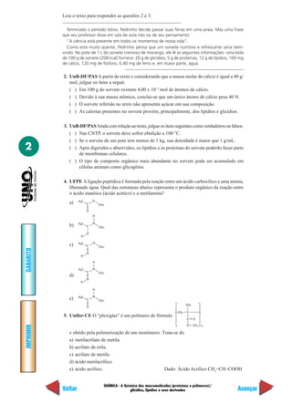 Leia o texto para responder as questões 2 e 3.

              Terminado o período letivo, Pedrinho decide passar suas férias em uma praia. Mas uma frase
           que seu professor disse em sala de aula não sai de seu pensamento:
              “A ciência está presente em todos os momentos de nossa vida”.
              Como está muito quente, Pedrinho pensa que um sorvete nutritivo e refrescante seria bem-
           vindo. No pote de 1 L do sorvete cremoso de morango, ele lê as seguintes informações: uma bola
           de 100 g de sorvete (208 kcal) fornece: 20 g de glicídios, 5 g de proteínas, 12 g de lipídios, 160 mg
           de cálcio, 120 mg de fósforo, 0,40 mg de ferro e, em maior parte, água.

           2. UnB-DF/PAS A partir do texto e considerando que a massa molar do cálcio é igual a 40 g/
              mol, julgue os itens a seguir.
              ( ) Em 100 g do sorvete existem 4,00 x 10–3 mol de átomos de cálcio.
              ( ) Devido à sua massa atômica, conclui-se que um único átomo de cálcio pesa 40 N.
              ( ) O sorvete referido no texto não apresenta açúcar em sua composição.
              ( ) As calorias presentes no sorvete provêm, principalmente, dos lipídios e glicídios.

           3. UnB-DF/PAS Ainda com relação ao texto, julgue os itens seguintes como verdadeiros ou falsos.
              ( ) Nas CNTP, o sorvete deve sofrer ebulição a 100 °C.
              ( ) Se o sorvete de um pote tem menos de 1 kg, sua densidade é maior que 1 g/mL.
2             ( ) Após digeridos e absorvidos, os lipídios e as proteínas do sorvete poderão fazer parte
                  de membranas celulares.
              ( ) O tipo de composto orgânico mais abundante no sorvete pode ser acumulado em
                  células animais como glicogênio.

           4. UFPE A ligação peptídica é formada pela reação entre um ácido carboxílico e uma amina,
              liberando água. Qual das estruturas abaixo representa o produto orgânico da reação entre
              o ácido etanóico (ácido acético) e a metilamina?
                    H3C       O
              a)          C       CH 3

                          O
                              H

                    H3C       N
              b)          C       CH 3

                          O
                     H

                    H3C       O
              c)          C       CH 3
GABARITO




                          N
                     H

                              H

                    H3C       N
                          C       CH 3
              d)
                          N
                     H

                              H

                    H3C       N
              e)          C       CH 3
                                                                                      CH 3
                          O
                                                                                CH2   C
           5. Unifor-CE O “plexiglas” é um polímero de fórmula
                                                                                      C      O

                                                                                      O      CH 3 n
IMPRIMIR




              e obtido pela polimerização de um monômero. Trata-se do
              a) metilacrilato de metila.
              b) acrilato de etila.
              c) acrilato de metila.
              d) ácido metilacrílico.
              e) ácido acrílico.                           Dado: Ácido Acrílico CH2=CH–COOH


                                     QUÍMICA - A Química das macromoléculas (proteínas e polímeros)/
           Voltar                                   glicídios, lipídios e seus derivados                    Avançar
 