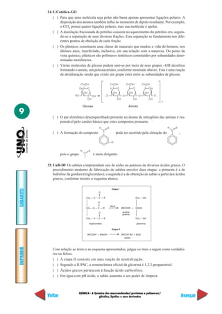 24. U.Católica-GO
               ( ) Para que uma molécula seja polar não basta apenas apresentar ligações polares. A
                   disposição dos átomos também influi no momento de dipolo resultante. Por exemplo,
                   o CCl4 possui quatro ligações polares, mas sua molécula é apolar.
               ( ) A destilação fracionada do petróleo consiste no aquecimento do petróleo cru, seguin-
                   do-se a separação de suas diversas frações. Esta separação se fundamenta nos dife-
                   rentes pontos de ebulição de cada fração.
               ( ) Os plásticos constituem uma classe de materiais que mudou a vida do homem, nos
                   últimos anos, interferindo, inclusive, em sua relação com a natureza. Do ponto de
                   vista químico, plásticos são polímeros sintéticos constituídos por subunidades deno-
                   minadas monômeros.
               ( ) Várias moléculas de glicose podem unir-se por meio de seus grupos –OH alcoólico
                   formando o amido, um polissacarídeo, conforme mostrado abaixo. Esta é uma reação
                   de desidratação sendo que existe um grupo éster entre as subunidades de glicose.

                                    CH2OH                              CH2OH            CH2OH          CH2OH
                                   OH   O                              H   O                O              OH
                                        OH                               OH              OH             OH
                              HO                  OH           …O                   O              O              O…
                                             OH                               OH              OH             OH
                                                                                                                       n
                                        Glicose                                          Amido

9
              ( ) O par eletrônico desemparelhado presente no átomo de nitrogênio das aminas é res-
                  ponsável pelo caráter básico que estes compostos possuem.
                                                         H         O                                                       H       O
                                                               C                                                               C
              ( ) A formação do composto                                      pode ter ocorrido pela cloração do                       ,

                                                                       Cl


                                    H         O
                    pois o grupo         C         é meta dirigente.

           25. UnB-DF Os sabões compreendem sais de sódio ou potássio de diversos ácidos graxos. O
               procedimento moderno de fabricação de sabões envolve duas etapas: a primeira é a de
               hidrólise da gordura (triglicerídeo); a segunda é a de obtenção do sabão a partir dos ácidos
               graxos, conforme mostra o esquema abaixo.

                                                                        Etapa I
GABARITO




                                                        O

                                             CH2 — O — C — R                                    CH2 — OH

                                                        O
                                                                       3H2O
                                             CH — O — C — R                        3RCOOH +     CHOH

                                                        O                          ácidos
                                                                                   graxos
                                             CH2 — O — C — R                                    CH2 — OH

                                               triglicerídeo                                    glicerina

                                                                        Etapa II

                                             3RCOOH + 3NaOH                        3RCOO–Na+ + 3H2O
                                                                                     sabão
IMPRIMIR




              Com relação ao texto e ao esquema apresentados, julgue os itens a seguir como verdadei-
              ros ou falsos.
              ( ) A etapa II consiste em uma reação de neutralização.
              ( ) Segundo a IUPAC, a nomenclatura oficial da glicerina é 1,2,3-propanotriol.
              ( ) Ácidos graxos pertencem à função ácido carboxílico.
              ( ) Em água com pH ácido, o sabão aumenta o seu poder de limpeza.



                                   QUÍMICA - A Química das macromoléculas (proteínas e polímeros)/
           Voltar                                 glicídios, lipídios e seus derivados                                                     Avançar
 