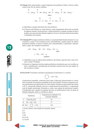 34. Vunesp Estão representados a seguir fragmentos dos polímeros Náilon e Dexon, ambos
               usados como fios de suturas cirúrgicas.
                        O                    O                                    O                       O
                     .... C    (CH 2 )4      C      NH     (CH 2 )6       NH      C        (CH 2 )4       C      NH    (CH 2 )6 ....

                                                                        Náilon

                                                    O                       O                         O
                                   .... CH          C    O       CH 2        C        O    CH 2       C       O ....
                                             2

                                                                        Dexon

              a) Identifique os grupos funcionais dos dois polímeros.
              b) O Dexon sofre hidrólise no corpo humano, sendo integralmente absorvido no período
                 de algumas semanas. Neste processo, a cadeia polimérica é rompida, gerando um único
                 produto, que apresenta duas funções orgânicas. Escreva a fórmula estrutural do produto
                 e identifique estas funções.

           35. Unicamp-SP Em alguns polímeros sintéticos, uma propriedade bastante desejável é a sua
               resistência à tração. Essa resistência ocorre, principalmente, quando átomos de cadeias
               poliméricas distintas se atraem. O náilon, que é uma poliamida, e o polietileno, represen-
               tados a seguir, são exemplos de polímeros.
12                      [ NH      (CH 2 )6       NH       CO           (CH 2 )4       CO      ]n
                                                                                            náilon

                                      [      CH 2       CH 2      ]n
                                                               polietileno

              a) Admitindo-se que as cadeias destes polímeros são lineares, qual dos dois é mais resis-
                 tente à tração? Justifique.
              b) Desenhe os fragmentos de duas cadeias poliméricas do polímero que você escolheu no
                 item a, identificando o principal tipo de interação existente entre elas que implica na
                 alta resistência à tração.

           36. Fuvest-SP O monômero utilizado na preparação do poliestireno é o estireno:

                                                                           — CH = CH2

              O poliestireno expandido, conhecido como isopor, é fabricado, polimerizando-se o monô-
GABARITO




              mero misturado com pequena quantidade de um outro líquido. Formam-se pequenas esfe-
              ras de poliestireno que aprisionam esse outro líquido. O posterior aquecimento das esferas
              a 90 °C, sob pressão ambiente, provoca o amolecimento do poliestireno e a vaporização
              total do líquido aprisionado, formando-se, então, uma espuma de poliestireno (isopor).
              Considerando que o líquido de expansão não deve ser polimerizável e deve ter ponto de
              ebulição adequado, dentre as substâncias abaixo,
                                                         Temperatura de ebulição (°C),
                        Substância
                                                             à pressão ambiente
                I.   CH3(CH2)3CH3                                                36
               II.   NC—CH = CH2                                                 77
              III. H3C —            — CH3                                    138
IMPRIMIR




              é correto utilizar, como líquido de expansão, apenas
              a) I.
              b) II.
              c) III.
              d) I ou II.
              e) I ou III.


                                   QUÍMICA - A Química das macromoléculas (proteínas e polímeros)/
           Voltar                                 glicídios, lipídios e seus derivados                                                 Avançar
 