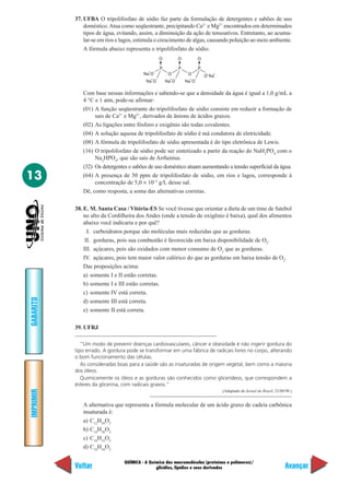 37. UFBA O tripolifosfato de sódio faz parte da formulação de detergentes e sabões de uso
               doméstico. Atua como seqüestrante, precipitando Ca2+ e Mg2+ encontrados em determinados
               tipos de água, evitando, assim, a diminuição da ação de tensoativos. Entretanto, ao acumu-
               lar-se em rios e lagos, estimula o crescimento de algas, causando poluição ao meio ambiente.
               A fórmula abaixo representa o tripolifosfato de sódio.
                                                           O             O             O

                                                           P             P             P
                                           +       –
                                         Na O                   O             O             –
                                                                                           O Na
                                                                                                +
                                               +       –         +   –         +   –
                                          Na O                 Na O          Na O

              Com base nessas informações e sabendo-se que a densidade da água é igual a 1,0 g/mL a
              4 °C e 1 atm, pode-se afirmar:
              (01) A função seqüestrante do tripolifosfato de sódio consiste em reduzir a formação de
                   sais de Ca2+ e Mg2+, derivados de ânions de ácidos graxos.
              (02) As ligações entre fósforo e oxigênio são todas covalentes.
              (04) A solução aquosa de tripolifosfato de sódio é má condutora de eletricidade.
              (08) A fórmula de tripolifosfato de sódio apresentada é do tipo eletrônica de Lewis.
              (16) O tripolifosfato de sódio pode ser sintetizado a partir da reação do NaH2PO4 com o
                   Na2HPO4, que são sais de Arrhenius.
              (32) Os detergentes e sabões de uso doméstico atuam aumentando a tensão superficial da água.
13            (64) A presença de 50 ppm de tripolifosfato de sódio, em rios e lagos, corresponde à
                   concentração de 5,0 × 10–5 g/L desse sal.
              Dê, como resposta, a soma das alternativas corretas.

           38. E. M. Santa Casa / Vitória-ES Se você tivesse que orientar a dieta de um time de futebol
               no alto da Cordilheira dos Andes (onde a tensão de oxigênio é baixa), qual dos alimentos
               abaixo você indicaria e por quê?
                 I. carboidratos porque são moléculas mais reduzidas que as gorduras.
                II. gorduras, pois sua combustão é favorecida em baixa disponibilidade de O2.
               III. açúcares, pois são oxidados com menor consumo de O2 que as gorduras.
               IV. açúcares, pois tem maior valor calórico do que as gorduras em baixa tensão de O2.
               Das proposições acima:
               a) somente I e II estão corretas.
               b) somente I e III estão corretas.
               c) somente IV está correta.
GABARITO




               d) somente III está correta.
               e) somente II está correta.

           39. UFRJ

              “Um modo de prevenir doenças cardiovasculares, câncer e obesidade é não ingerir gordura do
           tipo errado. A gordura pode se transformar em uma fábrica de radicais livres no corpo, alterando
           o bom funcionamento das células.
              As consideradas boas para a saúde são as insaturadas de origem vegetal, bem como a maioria
           dos óleos.
              Quimicamente os óleos e as gorduras são conhecidos como glicerídeos, que correspondem a
           ésteres da glicerina, com radicais graxos.”
IMPRIMIR




                                                                                                    (Adaptado de Jornal do Brasil, 23/08/98.)


              A alternativa que representa a fórmula molecular de um ácido graxo de cadeia carbônica
              insaturada é:
              a) C12H24O2
              b) C14H30O2
              c) C16H32O2
              d) C18H34O2

                                QUÍMICA - A Química das macromoléculas (proteínas e polímeros)/
           Voltar                              glicídios, lipídios e seus derivados                                                     Avançar
 