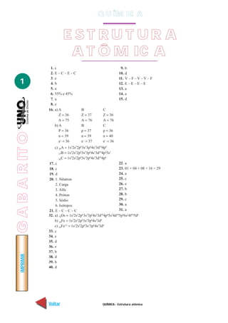 Q U ÍM IC A


                           EST RUT UR A
                            A T Ô M IC A
                  1.   c                                             9.   b
                  2.   E–C–E–C                                      10.   d
                  3.   e                                            11.   V–F–V–V–F
   1              4.   b                                            12.   E–E–E–E
                  5.   a                                            13.   a
                  6.   55% e 45%                                    14.   a
                  7.   a                                            15.   d
                  8.   e
                 16.   a) A             B               C
                          Z = 36        Z = 37          Z = 36
                          A = 75        A = 76          A = 76
                       b) A             B               C
                          P = 36        p = 37          p = 36
G A B A R IT O




                          n = 39        n = 39          n = 40
                          e– = 36       e– = 37         e– = 36
                     c) 36A = 1s22s22p63s23p64s23d104p6
                        37B = 1s 2s 2p 3s 3p 4s 3d 4p 5s
                                 2   2   6   2   6   2   10   6   1


                        36C = 1s 2s 2p 3s 3p 4s 3d 4p
                                 2   2   6   2   6   2   10   6


                 17. c                                                   22. a
                 18. c                                                   23. 01 + 04 + 08 + 16 = 29
                 19. d                                                   24. a
                 20. 1. Nêutron                                          25. c
                     2. Carga                                            26. e
                     3. Alfa                                             27. b
                     4. Próton                                           28. b
                     5. Sódio                                            29. c
                     6. Isótopos                                         30. a
                 21. E – C – C – C                                       31. a
                 32. a) 76Os = 1s 2s 2p 3s 3p 4s 3d 4p 5s 4d 5p66s24f145d6
                                   2   2   6   2   6   2   10   6   2 10

                     b) 26Fe = 1s22s22p63s23p64s23d6
                     c) 26Fe+2 = 1s22s22p63s23p64s23d4
                 33. c
                 34. e
                 35. d
                 36. e
                 37. b
    IMPRIMIR




                 38. d
                 39. b
                 40. d




                 Voltar                                 QUÍMICA - Estrutura atômica                   Avançar
 