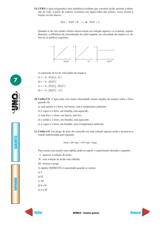 19. UFRN A água oxigenada é uma substância oxidante que, em meio ácido, permite a obten-
               ção de iodo, a partir de iodetos existentes nas águas-mães das salinas, como mostra a
               reação escrita abaixo:

                                                   +     –
                                      H2O2 + 2H3O + 2l               4H2O + l2



              Quando se faz um estudo cinético dessa reação em solução aquosa e se examina, separa-
              damente, a influência da concentração de cada reagente, na velocidade da reação (v), ob-
              têm-se os gráficos seguintes:


                           v                      v                      v




                                                                                      +
                                         [H2O2]                   [I–]            [H3O ]




              A expressão da lei de velocidade da reação é:
              a) v = k . [H2O2] . [I–]
7             b) v = k . [H3O+]
              c) v = k . [H2O2] . [H3O+]
              d) v = k . [H3O+] . [I–]


           20. Unifor-CE A água atua com maior intensidade (maior rapidez de reação) sobre o ferro
               quando ela
              a) está quente e o ferro, em barras, está à temperatura ambiente.
              b) é vapor e o ferro, em limalha, está aquecido.
              c) está fria e o ferro, em barras, está frio.
              d) é sólida e o ferro, em limalha, está aquecido.
              e) é vapor e o ferro, em limalha, está à temperatura ambiente.

           21. Unifor-CE Um prego de ferro foi colocado em uma solução aquosa ácida e aconteceu a
               reação representada pela equação:
GABARITO




                                                   +
                                         Fe(s) + 2H (aq) → Fe2+ (aq) + H2(g)


              Para tornar essa reação mais rápida, pode-se repetir o experimento fazendo o seguinte:
               I. aquecer a solução de ácido
              II. usar solução de ácido mais diluída
              III. triturar o prego
              A rapidez SOMENTE é aumentada quando se realiza
              a) I
              b) II
IMPRIMIR




              c) III
              d) I e II
              e) I e III




           Voltar                                 QUÍMICA - Cinética química                       Avançar
 