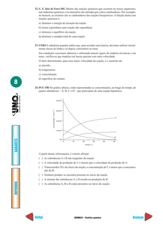22. U. F. Juiz de Fora-MG Muitas das reações químicas que ocorrem no nosso organismo,
               nas indústrias químicas e na atmosfera são afetadas por certos catalisadores. Por exemplo,
               no homem, as enzimas são os catalisadores das reações bioquímicas. A função destes nas
               reações químicas é:
              a) diminuir a energia de ativação da reação.
              b) tornar espontânea uma reação não espontânea.
              c) deslocar o equilíbrio da reação.
              d) diminuir a entalpia total de uma reação.


           23. UFRJ A sabedoria popular indica que, para acender uma lareira, devemos utilizar inicial-
               mente lascas de lenha e só depois colocarmos as toras.
              Em condições reacionais idênticas e utilizando massas iguais de madeira em lascas e em
              toras, verifica-se que madeira em lascas queima com mais velocidade.
              O fator determinante, para essa maior velocidade da reação, é o aumento da:
              a) pressão.
              b) temperatura.
              c) concentração.
              d) superfície de contato.
8
           24. PUC-PR No gráfico abaixo, estão representadas as concentrações, ao longo do tempo, de
               quatro substâncias – A, B, C e D – que participam de uma reação hipotética.


                                                                 -3
                                                        4,0x10




                                                                 -3
                            concentração / (mol L-1 )




                                                        3,0x10



                                                                                                               A
                                                                 -3
                                                        2,0x10




                                                                 -3
                                                        1,0x10
                                                                                                               C


                                                                                                               D
                                                                                                               B
GABARITO




                                                            0,0
                                                                      0   10       20               30   40   50
                                                                                        tempo / s




              A partir destas informações, é correto afirmar:
              ( ) As substâncias A e B são reagentes da reação.
              ( ) A velocidade de produção de C é menor que a velocidade de produção de A.
              ( ) Transcorridos 50 s do início da reação, a concentração de C é maior que a concentra-
                  ção de B.
              ( ) Nenhum produto se encontra presente no início da reação.
              ( ) A mistura das substâncias A e D resulta na produção de B.
IMPRIMIR




              ( ) As substâncias A, B e D estão presentes no início da reação.




           Voltar                                                          QUÍMICA - Cinética química              Avançar
 