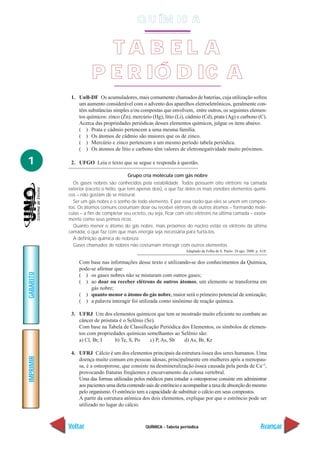Q U ÍM IC A


                        TA B EL A
                      P E R IÓ D IC A
            1. UnB-DF Os acumuladores, mais comumente chamados de baterias, cuja utilização sofreu
               um aumento considerável com o advento dos aparelhos eletroeletrônicos, geralmente con-
               têm substâncias simples e/ou compostas que envolvem, entre outros, os seguintes elemen-
               tos químicos: zinco (Zn), mercúrio (Hg), lítio (Li), cádmio (Cd), prata (Ag) e carbono (C).
               Acerca das propriedades periódicas desses elementos químicos, julgue os itens abaixo.
               ( ) Prata e cádmio pertencem a uma mesma família.
               ( ) Os átomos de cádmio são maiores que os de zinco.
               ( ) Mercúrio e zinco pertencem a um mesmo período tabela periódica.
               ( ) Os átomos de lítio e carbono têm valores de eletronegatividade muito próximos.

1           2. UFGO Leia o texto que se segue e responda à questão.

                                       Grupo cria molécula com gás nobre
             Os gases nobres são conhecidos pela estabilidade. Todos possuem oito elétrons na camada
           exterior (exceto o hélio, que tem apenas dois), o que faz deles os mais esnobes elementos quími-
           cos – não gostam de se misturar.
             Ser um gás nobre é o sonho de todo elemento. É por essa razão que eles se unem em compos-
           tos. Os átomos comuns costumam doar ou receber elétrons de outros átomos – formando molé-
           culas – a fim de completar seu octeto, ou seja, ficar com oito elétrons na última camada – exata-
           mente como seus primos ricos.
             Quanto menor o átomo do gás nobre, mais próximos do núcleo estão os elétrons da última
           camada, o que faz com que mais energia seja necessária para furtá-los.
             A definição química de nobreza:
             Gases chamados de nobres não costumam interagir com outros elementos.
                                                                    Adaptado da Folha de S. Paulo. 24 ago. 2000. p. A18.


                Com base nas informações desse texto e utilizando-se dos conhecimentos da Química,
                pode-se afirmar que:
GABARITO




                ( ) os gases nobres não se misturam com outros gases;
                ( ) ao doar ou receber elétrons de outros átomos, um elemento se transforma em
                     gás nobre;
                ( ) quanto menor o átomo do gás nobre, maior será o primeiro potencial de ionização;
                ( ) a palavra interagir foi utilizada como sinônimo de reação química.

            3. UFRJ Um dos elementos químicos que tem se mostrado muito eficiente no combate ao
               câncer de próstata é o Selênio (Se).
               Com base na Tabela de Classificação Periódica dos Elementos, os símbolos de elemen-
               tos com propriedades químicas semelhantes ao Selênio são:
               a) Cl, Br, I     b) Te, S, Po    c) P, As, Sb  d) As, Br, Kr

            4. UFRJ Cálcio é um dos elementos principais da estrutura óssea dos seres humanos. Uma
IMPRIMIR




               doença muito comum em pessoas idosas, principalmente em mulheres após a menopau-
               sa, é a osteoporose, que consiste na desmineralização óssea causada pela perda de Ca+2,
               provocando fraturas freqüentes e encurvamento da coluna vertebral.
               Uma das formas utilizadas pelos médicos para estudar a osteoporose consiste em administrar
               aos pacientes uma dieta contendo sais de estrôncio e acompanhar a taxa de absorção do mesmo
               pelo organismo. O estrôncio tem a capacidade de substituir o cálcio em seus compostos.
               A partir da estrutura atômica dos dois elementos, explique por que o estrôncio pode ser
               utilizado no lugar do cálcio.



           Voltar                               QUÍMICA - Tabela periódica                                          Avançar
 