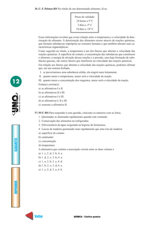 36. U. F. Pelotas-RS No rótulo de um determinado alimento, lê-se:

                                               Prazo de validade:
                                                24 horas a 5º C
                                                 3 dias a -5º C
                                                10 dias a -18º C

              Essas informações revelam que existe relação entre a temperatura e a velocidade da dete-
              rioração do alimento. A deterioração dos alimentos ocorre através de reações químicas,
              que formam substâncias impróprias ao consumo humano e que também alteram suas ca-
              racterísticas organolépticas.
              Como sugerido no rótulo, a temperatura é um dos fatores que alteram a velocidade das
              reações químicas. A superfície de contato, a concentração das substâncias que constituem
              o alimento, a energia de ativação dessas reações e a pressão, caso haja formação de subs-
              tâncias gasosas, são outros fatores que interferem na velocidade das reações químicas.
              Em relação aos fatores que alteram a velocidade das reações químicas, podemos afirmar
              que, em um sistema fechado,
                I. se puverizarmos uma substância sólida, ela reagirá mais lentamente.
               II. quanto maior a temperatura, maior será a velocidade da reação.

12            III. quanto maior a concentração dos reagentes, maior será a velocidade da reação.
              Está(ao) correta(s):
              a) as afirmativas I e II.
              b) as afirmativas II e III.
              c) as afirmativas I e III.
              d) as afirmativas I, II e III.
              e) somente a afirmativa II.

           37. PUC-RS Para responder à esta questão, relacione os números com as letras.
               1. Queimadas se alastrando rapidamente quando está ventando.
               2. Conservação dos alimentos no refrigerador.
               3. Efervescência da água oxigenada na higiene de ferimentos.
               4. Lascas de madeira queimando mais rapidamente que uma tora de madeira.
               a) superfície de contato
               b) catalisador
GABARITO




               c) concentração
               d) temperatura
               A alternativa que contém a associação correta entre as duas colunas é
               a) 1. c; 2. d; 3. b; 4. a.
               b) 1. d; 2. c; 3. b; 4. a.
               c) 1. a; 2. b; 3. c; 4. d.
               d) 1. b; 2. c; 3. d; 4. a.
               e) 1. c; 2. d; 3. a; 4. b.
IMPRIMIR




           Voltar                             QUÍMICA - Cinética química                            Avançar
 