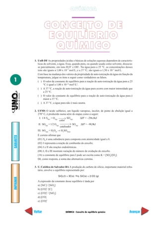 QUÍMICA


                    CONCEITO DE
                     EQUILÍBRIO
                      QUÍMICO
           1. UnB-DF As propriedades ácidas e básicas de soluções aquosas dependem de caracterís-
              ticas do solvente, a água. Essa, quando pura, ou quando usada como solvente, dissocia-
              se parcialmente, em íons H3O+ e OH–. Na água pura a 25 °C, as concentrações desses
              íons são iguais a 1,00 x 10–7 mol/L; e a 37 °C, são iguais a 1,50 x 10–7 mol/L.
              Com base na mudança dos valores da propriedade de auto-ionização da água em função da
              temperatura, julgue os itens a seguir como verdadeiros ou falsos.
1             ( ) O valor da constante de equilíbrio para a reação de auto-ionização da água pura a 25
                   °C é igual a 1,00 x 10–14 mol2/L2.
              ( ) A 37 °C, a reação de auto-ionização da água pura ocorre com maior intensidade que
                   a 25 °C.
              ( ) O valor da constante de equilíbrio para a reação de auto-ionização da água pura é
                   maior a 37 °C.
              ( ) A 37 °C, a água pura não é mais neutra.

           2. UFMS O ácido sulfúrico, um líquido xaroposo, incolor, de ponto de ebulição igual a
              270° C, é produzido numa série de etapas como a seguir:
                I. 1/8 S8(s) + O2(g)         SO2(g)      ∆H0 = –296,8kJ
                                      calor
               II. SO2(g) + 1/2 O2(g)             SO3(g) ∆H0 = –98,9kJ
                                      catalisador
              III. SO3(g) + H2O(l) → H2SO4(aq)
             É correto afirmar que
GABARITO




             (01) S8 é uma substância pura composta com atomicidade igual a 8.
             (02) I representa a reação de combustão do enxofre.
             (04) I e II são reações endotérmicas.
             (08) I, II e III mostram variação do número de oxidação do enxofre.
             (16) a constante de equilíbrio para I pode ser escrita como K = [SO2]/[O2].
             Dê, como resposta, a soma das alternativas corretas.

           3. U. Católica de Salvador-BA A produção de carbeto de silício, importante material refra-
              tário, envolve o equilíbrio representado por:

                                SiO2 (l) + 3C(s)     SiC(s) + 2 CO (g)
IMPRIMIR




             A expressão da constante desse equilíbrio é dada por
             a) [SiC] / [SiO2]
             b) [CO]2 /[C]
             c) [CO]2 / [SiO2]
             d) [CO]
             e) [CO]2



           Voltar                      QUÍMICA - Conceito de equilíbrio químico                    Avançar
 