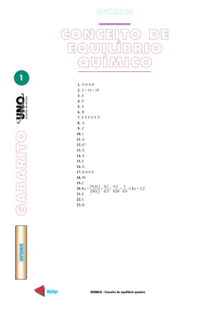 QUÍMICA


                      CONCEITO DE
                       EQUILÍBRIO
                        QUÍMICO
  1
                       1. V-V-V-F
                       2. 2 + 16 = 18
                       3. E
                       4. C
                       5. E
                       6. B
                       7. F V F V F V
                       8. A
                       9. C
GABARITO




                       10. 1
                       11. A
                       12. 67
                       13. A
                       14. A
                       15. E
                       16. A
                       17. V-V-F-F
                       18. 50
                       19. C
                                [N O ] 0,2 0,2  2
                       20. Kc = 2 4 2 = 2=     = → Kc = 2,2
                                [NO2] 0,3 0,09 0,9
                       21. E
                       22. C
                       23. D
  IMPRIMIR




             Voltar           QUÍMICA - Conceito de equilíbrio químico   Avançar
 