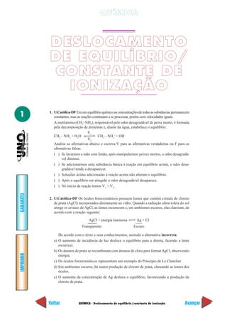 QUÍMICA



           DESLOCAMENTO
           DE EQUILÍBRIO/
           CONSTANTE DE
             IONIZAÇÃO
1          1. U.Católica-DF Em um equilíbrio químico as concentrações de todas as substâncias permanecem
              constantes, mas as reações continuam a se processar, porém com velocidades iguais.
              A metilamina (CH3–NH2), responsável pelo odor desagradável de peixe morto, é formada
              pela decomposição de proteínas e, diante da água, estabelece o equilíbrio:
                                     V1
              CH3 – NH2 + H2O               CH3 – NH3+ + OH–
                                     V2
              Analise as afirmativas abaixo e escreva V para as afirmativas verdadeiras ou F para as
              afirmativas falsas.
              ( ) Se lavarmos a mão com limão, após manipularmos peixes mortos, o odor desagradá-
                   vel diminui.
              ( ) Se adicionarmos uma substância básica à reação em equilíbrio acima, o odor desa-
                   gradável tende a desaparecer.
              ( ) Soluções ácidas adicionadas à reação acima não alteram o equilíbrio.
              ( ) Após o equilíbrio ser atingido o odor desagradável desaparece.
              ( ) No início da reação temos V1 > V2.
GABARITO




           2. U.Católica-DF Os óculos fotocromáticos possuem lentes que contêm cristais de cloreto
              de prata (AgCl) incorporados diretamente ao vidro. Quando a radiação ultravioleta do sol
              atinge os cristais de AgCl, as lentes escurecem e, em ambientes escuros, elas clareiam, de
              acordo com a reação seguinte:

                                     AgCl + energia luminosa          Ag + Cl
                                     Ά




                                                                     Ά




                                 Transparente                       Escuro

                  De acordo com o texto e seus conhecimentos, assinale a alternativa incorreta.
             a)   O aumento de incidência de luz desloca o equilíbrio para a direita, fazendo a lente
                  escurecer.
             b)   Os átomos de prata se recombinam com átomos de cloro para formar AgCl, absorvendo
IMPRIMIR




                  energia.
             c)   Os óculos fotocromáticos representam um exemplo do Princípio de Le Chatelier.
             d)   Em ambientes escuros, há maior produção de cloreto de prata, clareando as lentes dos
                  óculos.
             e)   O aumento da concentração de Ag desloca o equilíbrio, favorecendo a produção de
                  cloreto de prata.




           Voltar              QUÍMICA - Deslocamento de equilíbrio/constante de ionização           Avançar
 