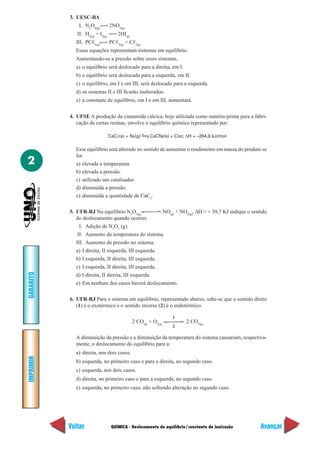 3. UESC-BA
               I. N2O4(g)         2NO2(g)
              II. H2(g) + I2(g)       2HI(g)
             III. PCᐉ5(g)         PCᐉ3(g) + Cᐉ2(g)
             Essas equações representam sistemas em equilíbrio.
             Aumentando-se a pressão sobre esses sistemas,
             a) o equilíbrio será deslocado para a direita, em I.
             b) o equilíbrio será deslocado para a esquerda, em II.
             c) o equilíbrio, em I e em III, será deslocado para a esquerda.
             d) os sistemas II e III ficarão inalterados.
             e) a constante de equilíbrio, em I e em III, aumentará.


           4. UFSE A produção da cianamida cálcica, hoje utilizada como matéria-prima para a fabri-
              cação de certas resinas, envolve o equilíbrio químico representado por:

                                  CaC2 (s) + N2(g)     CaCN2(s) + C(s); ∆H = –284,0 kJ/mol

             Esse equilíbrio será alterado no sentido de aumentar o rendimento em massa do produto se
             for
2            a) elevada a temperatura.
             b) elevada a pressão.
             c) utilizado um catalisador.
             d) diminuída a pressão.
             e) diminuída a quantidade de CaC2.

           5. UFR-RJ No equilíbrio N2O3(g)                       NO(g) + NO2(g), ∆H = + 39,7 KJ indique o sentido
              do deslocamento quando ocorrer.
               I. Adição de N2O3 (g).
              II. Aumento da temperatura do sistema.
             III. Aumento da pressão no sistema.
             a) I direita, II esquerda, III esquerda.
             b) I esquerda, II direita, III esquerda.
             c) I esquerda, II direita, III esquerda.
GABARITO




             d) I direita, II direita, III esquerda.
             e) Em nenhum dos casos haverá deslocamento.

           6. UFR-RJ Para o sistema em equilíbrio, representado abaixo, sabe-se que o sentido direto
              (1) é o exotérmico e o sentido inverso (2) é o endotérmico.

                                                                     1
                                               2 CO(g) + O2(g)             2 CO2(g)
                                                                     2

             A diminuição da pressão e a diminuição da temperatura do sistema causariam, respectiva-
             mente, o deslocamento do equilíbrio para a:
             a) direita, nos dois casos.
IMPRIMIR




             b) esquerda, no primeiro caso e para a direita, no segundo caso.
             c) esquerda, nos dois casos.
             d) direita, no primeiro caso e para a esquerda, no segundo caso.
             e) esquerda, no primeiro caso, não sofrendo alteração no segundo caso.




           Voltar                  QUÍMICA - Deslocamento de equilíbrio/constante de ionização                Avançar
 