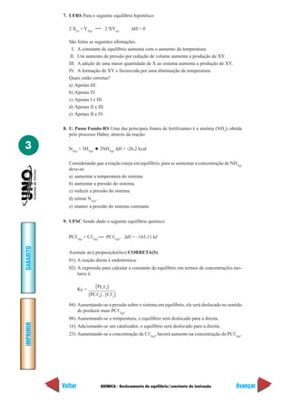 7. UFRS Para o seguinte equilíbrio hipotético:

             2 X(s) + Y2(g)        2 XY(g)       ∆H < 0

             São feitas as seguintes afirmações.
               I. A constante de equilíbrio aumenta com o aumento da temperatura.
              II. Um aumento de pressão por redução de volume aumenta a produção de XY.
             III. A adição de uma maior quantidade de X ao sistema aumenta a produção de XY.
             IV. A formação de XY e favorecida por uma diminuição de temperatura.
             Quais estão corretas?
             a) Apenas III.
             b) Apenas IV.
             c) Apenas I e III.
             d) Apenas II e III.
             e) Apenas II e IV.

           8. U. Passo Fundo-RS Uma das principais fontes de fertilizantes é a amônia (NH3), obtida
              pelo processo Haber, através da reação:

3            N2(g) + 3H2(g) ➔ 2NH3(g) ∆H = -26,2 kcal

             Considerando que a reação esteja em equilíbrio, para se aumentar a concentração de NH3(g)
             deve-se:
             a) aumentar a temperatura do sistema.
             b) aumentar a pressão do sistema.
             c) reduzir a pressão do sistema.
             d) retirar N2(g).
             e) manter a pressão do sistema constante.


           9. UFSC Sendo dado o seguinte equilíbrio químico:


             PCᐉ3(g) + Cᐉ2(g)       PCᐉ5(g), ∆H = –165,11 kJ
GABARITO




             Assinale a(s) proposição(ões) CORRETA(S).
             01) A reação direta é endotérmica.
             02) A expressão para calcular a constante de equilíbrio em termos de concentrações mo-
                 lares é:

                              [PCᐉ5]
                    Kc =
                           [PCᐉ3] . [Cᐉ2]

             04) Aumentando-se a pressão sobre o sistema em equilíbrio, ele será deslocado no sentido
                 de produzir mais PCᐉ5(g).
             08) Aumentando-se a temperatura, o equilíbrio será deslocado para a direita.
IMPRIMIR




             16) Adicionando-se um catalisador, o equilíbrio será deslocado para a direita.
             23) Aumentando-se a concentração de Cᐉ2(g), haverá aumento na concentração do PCᐉ5(g).




           Voltar                QUÍMICA - Deslocamento de equilíbrio/constante de ionização       Avançar
 