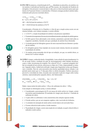33. PUC-PR Na natureza, a transformação de N2(gás), abundante na atmosfera, em amônia e no
               íon amônio é realizada por bactérias que, por isto mesmo, são chamadas de fixadoras de
               nitrogênio. Este processo é essencial para a vida, pois se trata do primeiro passo para que
               átomos de N possam formar os aminoácidos. O homem consegue produzir amônia indus-
               trialmente pelo processo mostrado abaixo.

              1/2 N2(gás) + 3/2 H2(gás)    NH3(gás)
                              4
              K = 2,23 x 10 a 25,0 ºC
              ∆H = -46,0 kJ/(mol de amônia) a 25,0 ºC
              ∆G = -24,82 kJ/(mol de amônia) a 25,0 ºC

              Considerando o Princípio de Le Chatelier e o fato de que a reação acima ocorre em um
              sistema fechado, com volume constante, é correto afirmar:
              ( ) A 25,0 ºC, a reação de produção de amônia é um processo espontâneo.
              ( ) O aumento da temperatura favoreceria termodinamicamente a produção de amônia gasosa.
              ( ) Se hélio gasoso fosse adicionado a este sistema, aumentaria a pressão total sobre os
                  reagentes e produtos, fazendo com que a produção de amônia fosse diminuída.
              ( ) A retirada parcial de hidrogênio gasoso do meio reacional deveria diminuir a produ-
                  ção de amônia.
11            ( ) Se nitrogênio gasoso fosse injetado em excesso neste sistema, haveria um aumento
                  na produção de amônia.
              ( ) As reações acima mostradas são do tipo oxi-redução, em que, no sentido direto, os
                  átomos de N sofrem redução.


           34. UFPR O vinagre, conhecido desde a Antigüidade, é uma solução de aproximadamente 4 a
               8% de ácido acético, resultante da ação de microorganismos sobre bebidas alcoólicas,
               como o vinho, em presença de oxigênio. Por volta de 218 a.C., o general cartaginês Aní-
               bal, no comando de um exército, atravessou os Alpes em 15 dias, surpreendendo os roma-
               nos. Segundo relatos, Aníbal teria utilizado vinagre para fragmentar rochas que bloquea-
               vam o caminho. Para tal, seria necessária uma enorme quantidade dessas solução e um
               período muito maior que os 15 dias para obter os efeitos desejados. Embora seja pouco
               provável a veracidade do relato, ele pode estar associado à ação do vinagre sobre rochas
               calcárias, representada pelas equações abaixo, não balanceadas:

                                                   –
              CH3COOH(aq)          H+(aq) + CH3COO(aq) Ka = 1,8 x 10-5
GABARITO




                                                      –
              H+(aq) + CaCO3(s) ➔ Ca2+(aq) + H2O(líq) + CO2(g)

              Dados: massa molar do ácido acético = 60 g e do carbonato de cálcio = 100 g
              Com relação às informações acima, é correto afirmar:
              ( ) Considerando a porcentagem de 6% em massa de ácido acético no vinagre, seriam
                  necessárias aproximadamente 20 toneladas de vinagre para dissolver 1 tonelada de
                  carbonato de cálcio.
              ( ) A ação sobre os carbonatos é uma característica das soluções aquosas ácidas.
              ( ) O ácido acético, por ser um composto orgânico, não é um ácido de Arrhenius.
              ( ) A constante de ionização do ácido acético revela tratar-se de um ácido fraco.
              ( ) O nome oficial do ácido acético é ácido etanóico.
IMPRIMIR




              ( ) Na produção do vinagre, ocorre uma reação de oxi-redução, na qual o álcool etílico é
                  reduzido a ácido acético.




           Voltar                 QUÍMICA - Deslocamento de equilíbrio/constante de ionização          Avançar
 